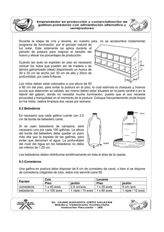 Durante la etapa de cría y levante, en nuestro país, no se acostumbra implementar
programa de iluminación, por el periodo natural de
luz solar. Este solamente se aplica durante el
periodo de postura para mejorar el tamaño del
huevo y elevar los porcentajes de producción.
Cuando las aves se explotan en piso es necesario
colocar los nidos que pueden ser de madera o de
lámina galvanizada (ideal) disponiendo un hueco de
30 a 35 cm de ancho por 30 cm de alto y 35cm de
profundidad, por cada 6-8aves.
Los nidos deben estar colocados a una altura de 50
a 60 cm del piso, para evitar la postura en el piso, lo cual estimula la cluequez y huevos
sucios que deterioran su calidad, así mismo deben estar situados en la parte central o en la
lateral del galpón, donde no necesita mucha iluminación, puesto que el ave necesita
privacidad y tranquilidad en el momento de la postura. Coloque frecuentemente viruta limpia
en los nidos, realice limpieza dos veces por semana.
8.2 Bebederos
Es necesario que cada gallina cuente con 2.5
cm de borde de bebedero canal.
Si se usan bebederos de campana, será
necesario uno por cada 100 gallinas. La altura
del borde del bebedero debe quedar un poco
más alta que la espalda de las gallinas, para
evitar que derramen el agua. La profundidad
del nivel del Agua en los bebederos no debe
ser inferior de 1.25 cm.
Los bebederos deben distribuirse simétricamente en toda el área de la caseta.
8.3 Comederos
Una gallina en postura debe disponer de 8 cm de comedero de canal, o bien si se dispone
de comederos colgantes de tubo, estos nos servirán para 50.
Equipo
Cría Levante
Piso jaulón Piso jaulón
comederos 1 x 40 aves 2,5 cm/ave 1 x 25 aves 5 cm /ave
bebederos 1 x 100 aves 1 niple / 15 aves 1 x 80 aves 1 niple / 12 aves
 