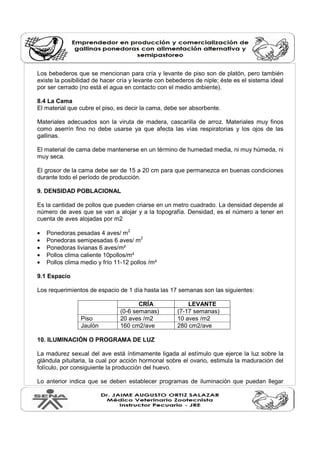 Los bebederos que se mencionan para cría y levante de piso son de platón, pero también
existe la posibilidad de hacer cría y levante con bebederos de niple; éste es el sistema ideal
por ser cerrado (no está el agua en contacto con el medio ambiente).
8.4 La Cama
El material que cubre el piso, es decir la cama, debe ser absorbente.
Materiales adecuados son la viruta de madera, cascarilla de arroz. Materiales muy finos
como aserrín fino no debe usarse ya que afecta las vías respiratorias y los ojos de las
gallinas.
El material de cama debe mantenerse en un término de humedad media, ni muy húmeda, ni
muy seca.
El grosor de la cama debe ser de 15 a 20 cm para que permanezca en buenas condiciones
durante todo el período de producción.
9. DENSIDAD POBLACIONAL
Es la cantidad de pollos que pueden criarse en un metro cuadrado. La densidad depende al
número de aves que se van a alojar y a la topografía. Densidad, es el número a tener en
cuenta de aves alojadas por m2
• Ponedoras pesadas 4 aves/ m2
• Ponedoras semipesadas 6 aves/ m2
• Ponedoras livianas 6 aves/m²
• Pollos clima caliente 10pollos/m²
• Pollos clima medio y frío 11-12 pollos /m²
9.1 Espacio
Los requerimientos de espacio de 1 día hasta las 17 semanas son las siguientes:
CRÍA LEVANTE
(0-6 semanas) (7-17 semanas)
Piso 20 aves /m2 10 aves /m2
Jaulón 160 cm2/ave 280 cm2/ave
10. ILUMINACIÓN O PROGRAMA DE LUZ
La madurez sexual del ave está íntimamente ligada al estímulo que ejerce la luz sobre la
glándula pituitaria, la cual por acción hormonal sobre el ovario, estimula la maduración del
folículo, por consiguiente la producción del huevo.
Lo anterior indica que se deben establecer programas de iluminación que puedan llegar
 