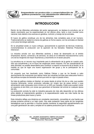 INTRODUCCION
Dentro de las diferentes actividades del sector agropecuario, se destaca la avicultura, por el
rápido crecimiento que ha experimentado en los últimos años, tanto a nivel mundial como
nacional, todo debido a los avances en genética, nutrición y manejo de los animales.
El huevo de gallina constituye uno de los alimentos más completos para el ser humano.
Tradicionalmente se realizó la crianza de gallinas en forma casera, con los animales en libertad
y con poca tecnología aplicada.
En la actualidad existe un nuevo enfoque, aprovechando la aparición de técnicas modernas,
incrementándose la producción con la aparición de los llamados “Sistemas Productivos
Intensivos”.
La industria avícola con sus diferentes sectores y áreas de desempeño en el ámbito
empresarial, técnico, comercial y de servicios, se ubica en el referente macroeconómico como
uno de los renglones de mayor importancia y crecimiento en el sector pecuario.
La avicultura es un recurso muy importante para la alimentación de la gente en nuestro país,
sólo que actualmente y en el futuro las exigencias serán mayores. Por las características de
esta actividad, es posible desarrollarla para contribuir a mejorar la economía de la familia, en la
medida en que se logre una buena organización del grupo y de la participación de la
comunidad.
Un proyecto que han bautizado como Gallinas Felices y que se ha llevado a cabo
aprovechando las inversiones que debían hacer las industrias avícolas para adecuarse frente a
las políticas europea de bienestar animal que entró en vigor el pasado enero.
Se trata de gallinas criadas en libertad, sin jaulas desde el primer día de su vida, que pueden
moverse libremente, comen productos naturales sin ningún tipo de grasa animal y cuya
alimentación está compuesta como mínimo en un 60% por cereales. Estas aves pueden crecer
en espacios al aire libre y en zonas que garantizan el bienestar del animal en cualquier época
del año.
La producción avícola ha sido la industria pecuaria de más alto desarrollo en los últimos
años debido al mejoramiento genético y la especialización cada vez más fuerte de las
líneas productivas para huevo y carne.
Esta industria refleja una dinámica en constante crecimiento, convertida en una fuente que
provee proteína animal a un bajo costo. Hoy este subsector hace parte de los renglones
estratégicos que le permiten a muchos países mantener la seguridad agroalimentaria con
una gran generación de valor y empleo en la cadena productiva que lo compone.
 