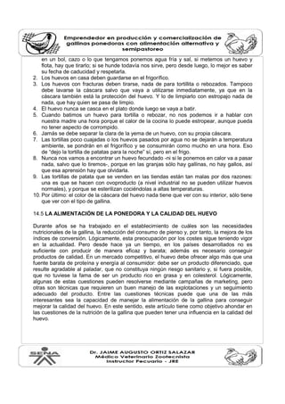 en un bol, cazo o lo que tengamos ponemos agua fría y sal, si metemos un huevo y
flota, hay que tirarlo; si se hunde todavía nos sirve, pero desde luego, lo mejor es saber
su fecha de caducidad y respetarla.
2. Los huevos en casa deben guardarse en el frigorífico.
3. Los huevos con fracturas deben tirarse, nada de para tortillita o rebozados. Tampoco
debe lavarse la cáscara salvo que vaya a utilizarse inmediatamente, ya que en la
cáscara también está la protección del huevo. Y lo de limpiarlo con estropajo nada de
nada, que hay quien se pasa de limpio.
4. El huevo nunca se casca en el plato donde luego se vaya a batir.
5. Cuando batimos un huevo para tortilla o rebozar, no nos podemos ir a hablar con
nuestra madre una hora porque el calor de la cocina lo puede estropear, aunque pueda
no tener aspecto de corrompido.
6. Jamás se debe separar la clara de la yema de un huevo, con su propia cáscara.
7. Las tortillas poco cuajadas o los huevos pasados por agua no se dejarán a temperatura
ambiente, se pondrán en el frigorífico y se consumirán como mucho en una hora. Eso
de “dejo la tortilla de patatas para la noche” sí, pero en el frigo.
8. Nunca nos vamos a encontrar un huevo fecundado -ni si le ponemos en calor va a pasar
nada, salvo que lo tiremos-, porque en las granjas sólo hay gallinas, no hay gallos, así
que esa aprensión hay que olvidarla.
9. Las tortillas de patata que se venden en las tiendas están tan malas por dos razones:
una es que se hacen con ovoproducto (a nivel industrial no se pueden utilizar huevos
normales), y porque se esterilizan cociéndolas a altas temperaturas.
10. Por último: el color de la cáscara del huevo nada tiene que ver con su interior, sólo tiene
que ver con el tipo de gallina.
14.5 LA ALIMENTACIÓN DE LA PONEDORA Y LA CALIDAD DEL HUEVO
Durante años se ha trabajado en el establecimiento de cuáles son las necesidades
nutricionales de la gallina, la reducción del consumo de pienso y, por tanto, la mejora de los
índices de conversión. Lógicamente, esta preocupación por los costes sigue teniendo vigor
en la actualidad. Pero desde hace ya un tiempo, en los países desarrollados no es
suficiente con producir de manera eficaz y barata; además es necesario conseguir
productos de calidad. En un mercado competitivo, el huevo debe ofrecer algo más que una
fuente barata de proteína y energía al consumidor: debe ser un producto diferenciado, que
resulte agradable al paladar, que no constituya ningún riesgo sanitario y, si fuera posible,
que no tuviese la fama de ser un producto rico en grasa y en colesterol. Lógicamente,
algunas de estas cuestiones pueden resolverse mediante campañas de marketing, pero
otras son técnicas que requieren un buen manejo de las explotaciones y un seguimiento
adecuado del producto. Entre las cuestiones técnicas puede que una de las más
interesantes sea la capacidad de manejar la alimentación de la gallina para conseguir
mejorar la calidad del huevo. En este sentido, este artículo tiene como objetivo ahondar en
las cuestiones de la nutrición de la gallina que pueden tener una influencia en la calidad del
huevo.
 
