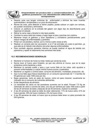• Separar aves que tengan síntomas de enfermedad y eliminar las aves muertas
quemándolas o arrojándolas a un pozo de eliminación.
• Revise las aves, para detectar si tienen piojillos, puede colocar un cajón con cenizas,
así pueden revolcarse y eliminarlos.
• Colocar un pediluvio en la entrada del galpón con algún tipo de desinfectante para
higienizar el calzado
• Retirar la cama vieja y llevarla lo más lejos posible.
• Cambiar la cama cada tres meses y luego regar el piso y perchas con creolina.
• Mantener limpio el gallinero y lavar bebederos y comederos periódicamente, para
reducir riesgos de enfermedades y parásitos.
• Pintar con cal paredes y techos, por lo menos cuatro veces al año.
• Realizar un correcto plan de vacunación, si el nº de animales y/o costo lo permiten, ya
que este es el método más efectivo de evitar algunas enfermedades.
• Para combatir algunos parásitos internos se puede medicar el agua de bebida con
piperazina y repetir el tratamiento tres semanas más tarde.
15.2 RECOMENDACIONES GENERALES
• Mantener el número de horas luz total, hasta que venda las aves.
• Nunca lavar el huevo para limpiarlo, ya que eso elimina el mucus, que es la capa
protectora contra bacterias y otros.
• Mantener la camada suelta y seca y que nunca falte en los nidos, esto ayudará a
prevenir enfermedades y a sacar menos huevos sucios y quebrados.
• Mantener un registro o control sobre: consumo de alimento, mortalidad, producción, etc.
• Que nunca falte agua fresca basándose en un consumo aproximado de 1 ½ barriles de
50 galones por cada 1000 aves por día.
• Bajas ganancias, tanto en peso de huevos, como en peso corporal, usualmente es
indicador de un consumo de nutrientes deficientes.
• Evitar desperdicios de alimento.
• La necesidad de calcio en las ponedoras aumenta con la edad. Proveer 7,5 Kg de
carbonato de calcio o concha de ostra, una vez por semana por cada 1000 aves a partir
de las 24 semanas de edad y después de las 40 semanas, duplicar la cantidad.
• A las 28 semanas de edad se debe de estar obteniendo: 11% de huevo extra, 51% de
huevo grande, 35% de huevo mediano y 3% de huevo chico.
• A las 29 semanas de edad, el huevo que se produce debe tener un peso promedio de
59.9 gramos.
 