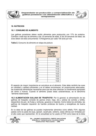 16. NUTRICION
16.1 CONSUMO DE ALIMENTO
Las gallinas ponedoras deben recibir alimentos para producción con 17% de proteína.
Cambiar a este tipo de alimento a las 18 semanas de edad. A las 29 semanas de edad, las
aves deben de está consumiendo 13 Kilogramos por cada 100 aves por día.
Tabla 2. Consumo de alimento en etapa de postura
EDAD
(Semanas)
CONSUMO
DE
ALIMENTO
(KG/100
aves/día)
18 9,0
19 9,5
20 10,0
21 10,5
22 11,0
23 11,5
24 12,0
25 12,5
26 13,0
27 13,5
El aspecto de mayor importancia en avicultura es el alimento. Este debe recibirlo las aves
en cantidad y calidad suficientes y en él deben encontrarse, en proporciones adecuadas,
las sustancias alimenticias necesarias para que las aves ofrezcan un rendimiento apropiado
de carne o huevos. Cuando el alimento posee estas características, se le denomina
“alimento balanceado
16.2 ALIMENTACION GALLINA DE TRASPATIO: Por lo general, la alimentación de las
gallinas de traspatio consiste de granos (maíz, trigo, etc.), sobras de comida y tortilla,
desperdicio de pan, de frutas y verduras, gusanos e insectos. Como todos los animales, las
gallinas de traspatio requieren de fuentes proteicas de buena y energéticas de buena
calidad.
En la dieta de las gallinas se pueden implementar alimentos como alfalfa, FVH, algunas
pastas como la pasta de soya, ajonjolí, cacahuate, cártamo, estas últimas son limitadas por
el alto costo que representan. En la actualidad se ha usado el FVH como base de la dieta
 