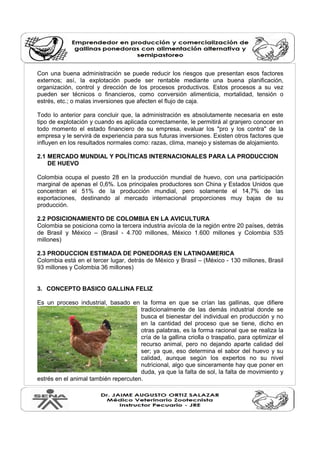 Con una buena administración se puede reducir los riesgos que presentan esos factores
externos; así, la explotación puede ser rentable mediante una buena planificación,
organización, control y dirección de los procesos productivos. Estos procesos a su vez
pueden ser técnicos o financieros, como conversión alimenticia, mortalidad, tensión o
estrés, etc.; o malas inversiones que afecten el flujo de caja.
Todo lo anterior para concluir que, la administración es absolutamente necesaria en este
tipo de explotación y cuando es aplicada correctamente, le permitirá al granjero conocer en
todo momento el estado financiero de su empresa, evaluar los "pro y los contra" de la
empresa y le servirá de experiencia para sus futuras inversiones. Existen otros factores que
influyen en los resultados normales como: razas, clima, manejo y sistemas de alojamiento.
2.1 MERCADO MUNDIAL Y POLÍTICAS INTERNACIONALES PARA LA PRODUCCION
DE HUEVO
Colombia ocupa el puesto 28 en la producción mundial de huevo, con una participación
marginal de apenas el 0,6%. Los principales productores son China y Estados Unidos que
concentran el 51% de la producción mundial, pero solamente el 14,7% de las
exportaciones, destinando al mercado internacional proporciones muy bajas de su
producción.
2.2 POSICIONAMIENTO DE COLOMBIA EN LA AVICULTURA
Colombia se posiciona como la tercera industria avícola de la región entre 20 países, detrás
de Brasil y México – (Brasil - 4.700 millones, México 1.600 millones y Colombia 535
millones)
2.3 PRODUCCION ESTIMADA DE PONEDORAS EN LATINOAMERICA
Colombia está en el tercer lugar, detrás de México y Brasil – (México - 130 millones, Brasil
93 millones y Colombia 36 millones)
3. CONCEPTO BASICO GALLINA FELIZ
Es un proceso industrial, basado en la forma en que se crían las gallinas, que difiere
tradicionalmente de las demás industrial donde se
busca el bienestar del individual en producción y no
en la cantidad del proceso que se tiene, dicho en
otras palabras, es la forma racional que se realiza la
cría de la gallina criolla o traspatio, para optimizar el
recurso animal, pero no dejando aparte calidad del
ser; ya que, eso determina el sabor del huevo y su
calidad, aunque según los expertos no su nivel
nutricional, algo que sinceramente hay que poner en
duda, ya que la falta de sol, la falta de movimiento y
estrés en el animal también repercuten.
 