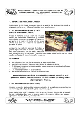 4. SISTEMAS DE PRODUCCION AVICOLA
Los sistemas de producción avícola se clasifican de acuerdo con la cantidad de terreno a
disposición de las aves y del capital invertido; como tales tenemos:
4.1 SISTEMA EXTENSIVO O TRADICIONAL
(pastoreo o gallinas de traspatio)
Desde el momento en que nacen, los polluelos
tienen que defenderse, alimentarse y cuidarse
ellos mismos, con un poco de ayuda, al comienzo,
por parte de la madre. El dueño solo les arroja
alguna que otra vez desechos de cocina o
puñados de grano.
Aunque la muy reducida cantidad de trabajo y
gastos implicados sería, al parecer, una ventaja,
este método de crianza produce aves y huevos de
baja calidad; las aves son pequeñas y huesudas y los huevos pequeños, los que hay veces
quedan ocultos donde el productor no los encuentra.
Desventajas
• Su puesta en práctica exige disponibilidad de abundantes tierras.
• Bajo ninguna circunstancia es adecuado para la producción comercial.
• El objetivo principal (huevo) en demasiadas ocasiones se pierde, debido a la dificultad
para su recolección.
• Las aves son presa fácil de los predadores.
• Hay excesiva incidencia de todo tipo de enfermedades.
Amigo avicultor esta práctica de producción además de ser ineficaz, trae
problemas de salud y enfermedades en sus aves debido a que no hay control
alguno por parte de usted.
4.2 SISTEMA SEMI-INTENSIVO. (El corral)
Consiste en corrales rústicos elaborados con materiales de tu región como ramas, listones
de madera o guadua, tejas de cartón, zinc, o aluminio, paja, etc.
Los corrales deben estar rodeados por una cerca que no permita la dispersión de las aves;
tiene la ventaja de un bajo costo en la construcción y alimentación debido a que las aves
aprovechan insectos, hierbas, lombrices, etc.
 