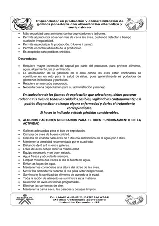 • Más seguridad para animales contra depredadores y ladrones.
• Permite al productor observar más de cerca las aves, pudiendo detectar a tiempo
cualquier irregularidad.
• Permite especializar la producción. (Huevos / carne).
• Permite el control absoluto de la producción.
• Es aceptado para posibles créditos.
Desventajas:
• Requiere mayor inversión de capital por parte del productor, para proveer alimento,
agua, alojamiento, luz y ventilación.
• La acumulación de la gallinaza en el área donde las aves están confinadas se
constituye en un reto para la salud de éstas, pues generalmente es portadora de
gérmenes infecciosos y parásitos.
• Requiere un mercado asegurado.
• Necesita buena capacitación para su administración y manejo
En cualquiera de las formas de explotación que selecciones, debes procurar
rodear a tus aves de todos los cuidados posibles, vigilándolas continuamente; así
podrás diagnosticar a tiempo alguna enfermedad y darles el tratamiento
correspondiente.
Si haces lo indicado evitarás pérdidas considerables.
5. ALGUNOS FACTORES NECESARIOS PARA EL BUEN FUNCIONAMIENTO DE LA
ACTIVIDAD
• Galeras adecuadas para el tipo de explotación.
• Compra de aves de buena calidad.
• Círculos de crianza para aves de 1 día con antibióticos en el agua por 3 días.
• Mantener la densidad recomendada por m cuadrado.
• Distancia de 6 a 8 m entre galeras.
• Lotes de aves deben tener la misma edad.
• Equipo necesario y en buen estado.
• Agua fresca y abundante siempre.
• Limpiar mínimo dos veces al día la fuente de agua.
• Evitar las fugas de agua.
• Mantener los comederos a la altura del dorso de las aves.
• Mover los comederos durante el día para evitar desperdicios.
• Suministrar la cantidad de alimento de acuerdo a la edad.
• Toda la ración de alimento se suministra en la mañana.
• Selección de aves en fechas programadas.
• Eliminar las corrientes de aire.
• Mantener la cama seca, las paredes y cedazos limpios.
 