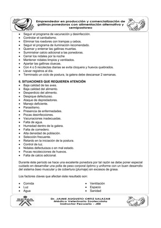 • Seguir el programa de vacunación y desinfección.
• Controlar el canibalismo.
• Eliminar los roedores con trampas y cebos.
• Seguir el programa de iluminación recomendado.
• Quemar y enterrar las gallinas muertas.
• Suministrar calcio adicional a las ponedoras.
• Cerrar los nidales por la noche
• Mantener nidales limpios y ventilados.
• Apartar las gallinas cluecas.
• Con 4 o 5 recolectas diarias se evita cloquera y huevos quebrados.
• Llevar registros al día.
• Terminado un ciclo de postura, la galera debe descansar 2 semanas.
6. SITUACIONES QUE REQUIEREN ATENCIÓN
• Baja calidad de las aves.
• Baja calidad del alimento.
• Desperdicio del alimento.
• Despique defectuoso.
• Ataque de depredadores.
• Manejo deficiente.
• Parasitismo.
• Presencia de enfermedades.
• Pocas desinfecciones.
• Vacunaciones inadecuadas.
• Falta de agua.
• Humedad dentro de la galera.
• Falta de comedero.
• Alta densidad de población.
• Selección frecuente.
• Retardo en la iniciación de la postura.
• Control de luz.
• Nidales defectuosos o en mal estado.
• Pocas recolecciones de huevos.
• Falta de calcio adicional.
Durante éste período se hace una excelente ponedora por tal razón se debe poner especial
cuidado en desarrollar una polla de peso corporal óptimo y uniforme con un buen desarrollo
del sistema óseo muscular y de cobertura (plumaje) sin excesos de grasa.
Los factores claves que afectan éste resultado son:
• Comida
• Luz
• Agua
• Ventilación
• Espacio
• Sanidad
 