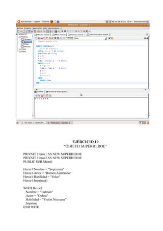 EJERCICIO 10
                             “OBJETO SUPERHEROE”

PRIVATE Heroe1 AS NEW SUPERHEROE
PRIVATE Heroe2 AS NEW SUPERHEROE
PUBLIC SUB Main()

Heroe1.Nombre = "Superman"
Heroe1.Actor = "Ramón Zambrano"
Heroe1.Habilidad = "Volar"
Heroe1.Imprime()

WITH Heroe2
 .Nombre = "Batman"
 .Actor = "Ochoa"
 .Habilidad = "Visión Nocturna"
 .Imprime
END WITH
 