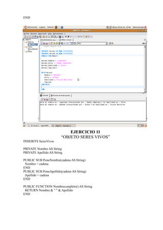 END




                             EJERCICIO 11
                         “OBJETO SERES VIVOS”
INHERITS SeresVivos

PRIVATE Nombre AS String
PRIVATE Apellido AS String

PUBLIC SUB PoneNombre(cadena AS String)
 Nombre = cadena
END
PUBLIC SUB PoneApellido(cadena AS String)
 Apellido = cadena
END

PUBLIC FUNCTION Nombrecompleto() AS String
 RETURN Nombre & " " & Apellido
END
 