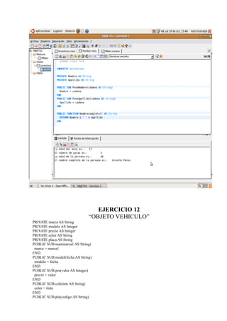 EJERCICIO 12
                               “OBJETO VEHICULO”
PRIVATE marca AS String
PRIVATE modelo AS Integer
PRIVATE precio AS Integer
PRIVATE color AS String
PRIVATE placa AS String
PUBLIC SUB mar(marca1 AS String)
 marca = marca1
END
PUBLIC SUB model(fecha AS String)
 modelo = fecha
END
PUBLIC SUB pre(valor AS Integer)
 precio = valor
END
PUBLIC SUB col(tinte AS String)
 color = tinte
END
PUBLIC SUB pla(codigo AS String)
 