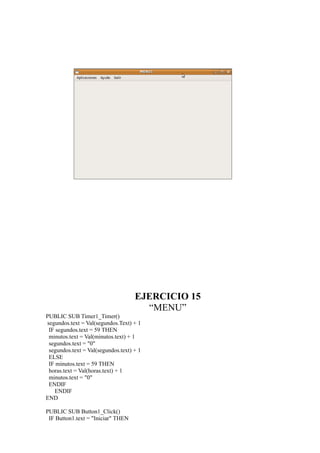 EJERCICIO 15
                                      “MENU”
PUBLIC SUB Timer1_Timer()
segundos.text = Val(segundos.Text) + 1
 IF segundos.text = 59 THEN
 minutos.text = Val(minutos.text) + 1
 segundos.text = "0"
 segundos.text = Val(segundos.text) + 1
 ELSE
 IF minutos.text = 59 THEN
 horas.text = Val(horas.text) + 1
 minutos.text = "0"
 ENDIF
   ENDIF
END

PUBLIC SUB Button1_Click()
 IF Button1.text = "Iniciar" THEN
 