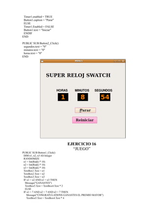 Timer1.enabled = TRUE
 Button1.caption = "Parar"
 ELSE
 Timer1.Enabled = FALSE
 Button1.text = "Iniciar"
 ENDIF
END

PUBLIC SUB Button2_Click()
 segundos.text = "0"
 minutos.text = "0"
 horas.text = "0"
END




                              EJERCICIO 16
                                “JUEGO”
PUBLIC SUB Button1_Click()
 DIM n1, n2, n3 AS Integer
 RANDOMIZE
 n1 = Int(Rnd() * 10)
 n2 = Int(Rnd() * 10)
 n3 = Int(Rnd() * 10)
 TextBox1.Text = n1
 TextBox2.Text = n2
 TextBox3.Text = n3
 IF n1 = n2 AND n1 = n3 THEN
  Message("GANASTES")
  TextBox5.Text = TextBox4.Text * 2
  ELSE
 IF n1 = 7 AND n2 = 7 AND n3 = 7 THEN
   Message("CONGRATULATIONS GANASTES EL PREMIO MAYOR")
   TextBox5.Text = TextBox4.Text * 4
 