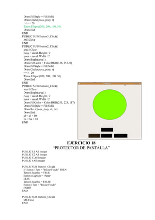Draw.FillStyle = Fill.Solid
 Draw.Circle(posx, posy, r)
 r = r + 20
 'Draw.Ellipse(200, 200, 100, 50)
 Draw.End
END
PUBLIC SUB Button3_Click()
 ME.Close
END
PUBLIC SUB Button2_Click()
 area1.Clear
 posy = area1.Height / 2
 posx = area1.Width / 2
 Draw.Begin(area1)
 Draw.FillColor = Color.RGB(128, 255, 0)
 Draw.FillStyle = Fill.Solid
 Draw.Circle(posx, posy, r)
 r = r - 20
 'Draw.Ellipse(200, 200, 100, 50)
 Draw.End
END
PUBLIC SUB Button4_Click()
 area1.Clear
 Draw.Begin(area1)
 posy = area1.Height / 2
 posx = area1.Width / 2
 Draw.FillColor = Color.RGB(255, 223, 117)
 Draw.FillStyle = Fill.Solid
 Draw.Rect(posx, posy, al, ba)
 Draw.End
 al = al + 10
 ba = ba + 10
END




                                EJERCICIO 18
                          “PROTECTOR DE PANTALLA”
PUBLIC C1 AS Integer
PUBLIC C2 AS Integer
PUBLIC C AS Integer
PUBLIC r AS Integer

PUBLIC SUB Button1_Click()
 IF Button1.Text = "Iniciar Fondo" THEN
 Timer1.Enabled = TRUE
 Button1.Caption = "Parar"
 ELSE
 Timer1.Enabled = FALSE
 Button1.Text = "Iniciar Fondo"
 ENDIF
END

PUBLIC SUB Button2_Click()
 ME.Close
END
 
