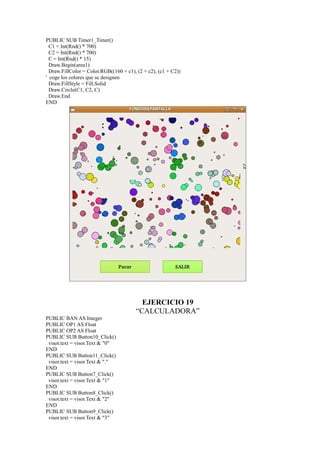 PUBLIC SUB Timer1_Timer()
  C1 = Int(Rnd() * 700)
  C2 = Int(Rnd() * 700)
  C = Int(Rnd() * 15)
  Draw.Begin(area1)
  Draw.FillColor = Color.RGB((160 + c1), (2 + c2), (c1 + C2))
' coge los colores que se designen
  Draw.FillStyle = Fill.Solid
  Draw.Circle(C1, C2, C)
  Draw.End
END




                                          EJERCICIO 19
                                        “CALCULADORA”
PUBLIC BAN AS Integer
PUBLIC OP1 AS Float
PUBLIC OP2 AS Float
PUBLIC SUB Button10_Click()
 visor.text = visor.Text & "0"
END
PUBLIC SUB Button11_Click()
 visor.text = visor.Text & "."
END
PUBLIC SUB Button7_Click()
 visor.text = visor.Text & "1"
END
PUBLIC SUB Button8_Click()
 visor.text = visor.Text & "2"
END
PUBLIC SUB Button9_Click()
 visor.text = visor.Text & "3"
 
