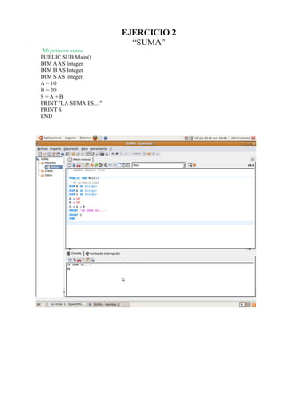 EJERCICIO 2
                           “SUMA”
`Mi primera suma
PUBLIC SUB Main()
DIM A AS Integer
DIM B AS Integer
DIM S AS Integer
A = 10
B = 20
S=A+B
PRINT "LA SUMA ES...:"
PRINT S
END
 