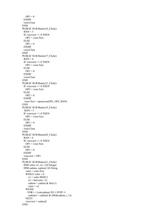 OP1 = 0
 ENDIF
 visor.Clear
END
PUBLIC SUB Button18_Click()
 BAN = 3
 IF visor.text <> 0 THEN
   OP1 = visor.Text
 ELSE
   OP1 = 0
 ENDIF
 visor.Clear
END
PUBLIC SUB Button17_Click()
 BAN = 4
 IF visor.text <> 0 THEN
   OP1 = visor.Text
 ELSE
   OP1 = 0
 ENDIF
 visor.Clear
END
PUBLIC SUB Button15_Click()
 IF visor.text <> 0 THEN
   OP2 = visor.Text
 ELSE
   OP2 = 0
 ENDIF
  visor.Text = operacion(OP1, OP2, BAN)
END
PUBLIC SUB Button19_Click()
  BAN = 5
 IF visor.text <> 0 THEN
   OP1 = visor.Text
 ELSE
   OP1 = 0
 ENDIF
 visor.Clear
END
PUBLIC SUB Button20_Click()
 BAN = 6
 IF visor.text <> 0 THEN
   OP1 = visor.Text
 ELSE
   OP1 = 0
 ENDIF
 visor.text = OP1
END
PUBLIC SUB Button21_Click()
 DIM valor, x1, x2, i AS Integer
 DIM cadena, cadena2 AS String
   valor = visor.Text
   WHILE valor > 0
      x1 = valor MOD 2
      x2 = Int(valor / 2)
      cadena = cadena & Str(x1)
      valor = x2
   WEND
     FOR i = Len(cadena) TO 1 STEP -1
      cadena2 = cadena2 & (Mid(cadena, i, 1))
   NEXT
   visor.text = cadena2
END
 