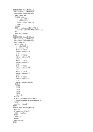 PUBLIC SUB Button22_Click()
 DIM valor, x1, x2, i AS Integer
 DIM cadena, cadena2 AS String
   valor = visor.Text
   WHILE valor > 0
      x1 = valor MOD 8
      x2 = Int(valor / 8)
      cadena = cadena & Str(x1)
      valor = x2
   WEND
   FOR i = Len(cadena) TO 1 STEP -1
      cadena2 = cadena2 & (Mid(cadena, i, 1))
   NEXT
   visor.text = cadena2
END
PUBLIC SUB Button23_Click()
 DIM valor, x1, x2, i AS Integer
 DIM cadena, cadena2 AS String
 valor = visor.Text
  WHILE valor > 0
    x1 = valor MOD 16
    x2 = Int(valor / 16)
    IF x1 = 10 THEN
    cadena = cadena & "A"
    ELSE
    IF x1 = 11 THEN
    cadena = cadena & "B"
    ELSE
    IF x1 = 12 THEN
    cadena = cadena & "C"
    ELSE
    IF x1 = 13 THEN
    cadena = cadena & "D"
    ELSE
    IF x1 = 14 THEN
    cadena = cadena & "E"
    ELSE
    IF x1 = 15 THEN
    cadena = cadena & "F"
    ELSE
    cadena = cadena & Str(x1)
   ENDIF
    ENDIF
    ENDIF
    ENDIF
    ENDIF
    ENDIF
    valor = x2
 WEND
 FOR i = Len(cadena) TO 1 STEP -1
    cadena2 = cadena2 & (Mid(cadena, i, 1))
  NEXT
 visor.Text = cadena2
END
PUBLIC SUB Button24_Click()
 BAN = 7
 IF visor.text <> 0 THEN
   OP1 = visor.Text
 ELSE
   OP1 = 0
 ENDIF
 visor.text = OP1
END
 