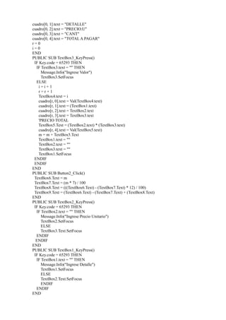 cuadro[0, 1].text = "DETALLE"
cuadro[0, 2].text = "PRECIO.U"
cuadro[0, 3].text = "CANT"
cuadro[0, 4].text = "TOTAL A PAGAR"
r=0
i=0
END
PUBLIC SUB TextBox3_KeyPress()
 IF Key.code = 65293 THEN
  IF TextBox3.text = "" THEN
     Message.Info("Ingrese Valor")
     TextBox3.SetFocus
  ELSE
   i=i+1
   r=r+1
   TextBox4.text = i
   cuadro[r, 0].text = Val(TextBox4.text)
   cuadro[r, 1].text = (TextBox1.text)
   cuadro[r, 2].text = TextBox2.text
   cuadro[r, 3].text = TextBox3.text
   'PRECIO TOTAL
   TextBox5.Text = (TextBox2.text) * (TextBox3.text)
   cuadro[r, 4].text = Val(TextBox5.text)
   m = m + TextBox5.Text
   TextBox1.text = ""
   TextBox2.text = ""
   TextBox3.text = ""
   TextBox1.SetFocus
 ENDIF
 ENDIF
END
PUBLIC SUB Button2_Click()
 TextBox6.Text = m
 TextBox7.Text = (m * 7) / 100
 TextBox8.Text = (((TextBox6.Text) - (TextBox7.Text) * 12) / 100)
 TextBox9.Text = (TextBox6.Text) - (TextBox7.Text) + (TextBox8.Text)
END
PUBLIC SUB TextBox2_KeyPress()
 IF Key.code = 65293 THEN
  IF TextBox2.text = "" THEN
     Message.Info("Ingrese Precio Unitario")
     TextBox2.SetFocus
     ELSE
     TextBox3.Text.SetFocus
  ENDIF
  ENDIF
END
PUBLIC SUB TextBox1_KeyPress()
 IF Key.code = 65293 THEN
  IF TextBox1.text = "" THEN
     Message.Info("Ingrese Detalle")
     TextBox1.SetFocus
     ELSE
     TextBox2.Text.SetFocus
     ENDIF
  ENDIF
END
 