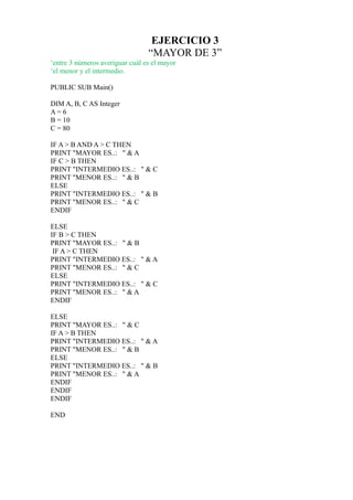 EJERCICIO 3
                                 “MAYOR DE 3”
‘entre 3 números averiguar cuál es el mayor
‘el menor y el intermedio.

PUBLIC SUB Main()

DIM A, B, C AS Integer
A= 6
B = 10
C = 80

IF A > B AND A > C THEN
PRINT "MAYOR ES..: " & A
IF C > B THEN
PRINT "INTERMEDIO ES..: " & C
PRINT "MENOR ES..: " & B
ELSE
PRINT "INTERMEDIO ES..: " & B
PRINT "MENOR ES..: " & C
ENDIF

ELSE
IF B > C THEN
PRINT "MAYOR ES..: " & B
 IF A > C THEN
PRINT "INTERMEDIO ES..: " & A
PRINT "MENOR ES..: " & C
ELSE
PRINT "INTERMEDIO ES..: " & C
PRINT "MENOR ES..: " & A
ENDIF

ELSE
PRINT "MAYOR ES..: " & C
IF A > B THEN
PRINT "INTERMEDIO ES..: " & A
PRINT "MENOR ES..: " & B
ELSE
PRINT "INTERMEDIO ES..: " & B
PRINT "MENOR ES..: " & A
ENDIF
ENDIF
ENDIF

END
 