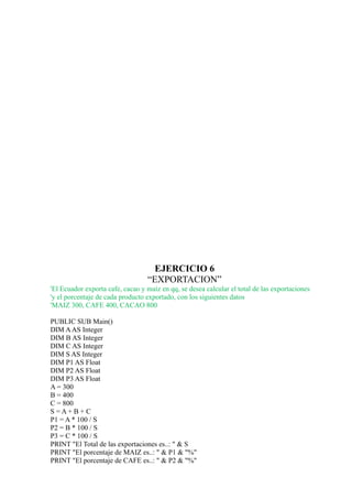 EJERCICIO 6
                                  “EXPORTACION”
'El Ecuador exporta cafe, cacao y maíz en qq, se desea calcular el total de las exportaciones
'y el porcentaje de cada producto exportado, con los siguientes datos
'MAIZ 300, CAFE 400, CACAO 800

PUBLIC SUB Main()
DIM A AS Integer
DIM B AS Integer
DIM C AS Integer
DIM S AS Integer
DIM P1 AS Float
DIM P2 AS Float
DIM P3 AS Float
A = 300
B = 400
C = 800
S=A+B+ C
P1 = A * 100 / S
P2 = B * 100 / S
P3 = C * 100 / S
PRINT "El Total de las exportaciones es..: " & S
PRINT "El porcentaje de MAIZ es..: " & P1 & "%"
PRINT "El porcentaje de CAFE es..: " & P2 & "%"
 