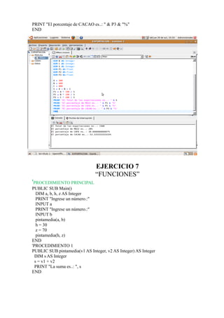 PRINT "El porcentaje de CACAO es..: " & P3 & "%"
END




                               EJERCICIO 7
                               “FUNCIONES”
'PROCEDIMIENTO PRINCIPAL
PUBLIC SUB Main()
   DIM a, b, h, z AS Integer
   PRINT "Ingrese un número.:"
   INPUT a
   PRINT "Ingrese un número.:"
   INPUT b
   pintamedia(a, b)
   h = 30
   z = 70
   pintamedia(h, z)
END
'PROCEDIMIENTO 1
PUBLIC SUB pintamedia(v1 AS Integer, v2 AS Integer) AS Integer
  DIM s AS Integer
  s = v1 + v2
  PRINT "La suma es..: ", s
END
 