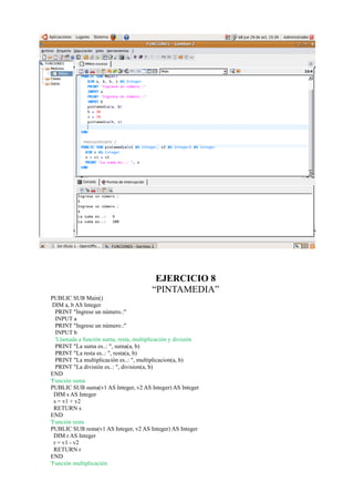 EJERCICIO 8
                                         “PINTAMEDIA”
PUBLIC SUB Main()
 DIM a, b AS Integer
   PRINT "Ingrese un número.:"
   INPUT a
   PRINT "Ingrese un número.:"
   INPUT b
   'Llamada a función suma, resta, multiplicación y división
   PRINT "La suma es..: ", suma(a, b)
   PRINT "La resta es..: ", resta(a, b)
   PRINT "La multiplicación es..: ", multiplicacion(a, b)
   PRINT "La división es..: ", division(a, b)
END
'Función suma
PUBLIC SUB suma(v1 AS Integer, v2 AS Integer) AS Integer
  DIM s AS Integer
  s = v1 + v2
  RETURN s
END
'Función resta
PUBLIC SUB resta(v1 AS Integer, v2 AS Integer) AS Integer
  DIM r AS Integer
  r = v1 - v2
  RETURN r
END
'Función multiplicación
 