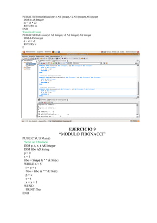 PUBLIC SUB multiplicacion(v1 AS Integer, v2 AS Integer) AS Integer
  DIM m AS Integer
  m = v1 * v2
  RETURN m
END
'Función división
PUBLIC SUB division(v1 AS Integer, v2 AS Integer) AS Integer
  DIM d AS Integer
  d = v1 / v2
  RETURN d
E




                                   EJERCICIO 9
                                “MODULO FIBONACCI”
PUBLIC SUB Main()
 'Serie de Fibonacci
 DIM p, s, x, t AS Integer
 DIM fibo AS String
 p=0
 s=1
 fibo = Str(p) & " " & Str(s)
 WHILE x < 5
   t=p+s
   fibo = fibo & " " & Str(t)
   p=s
   s=t
   x=x+1
 WEND
   PRINT fibo
END
 