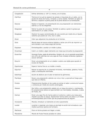 Manual de cocina profesional
                                                10


 Congelación           Enfriar alimentos a -18° C o menos, en el núcleo.

 Clarificar            Técnica en la cual se separan las grasas e impurezas de un caldo, con la
                       ayuda de claras de huevo, mirepoix y carne molida. También se aplica el
                       término a separar la parte grasa de la parte láctea en la mantequilla.

 Decorar               Realzar el aspecto y la presentación de una preparación con elementos
                       sobrios y a la vez elegantes.

 Desgrasar             Retirar la grasa de una pieza. También se aplica a quitar la grasa que
                       sobrenada en un caldo o fondo.

 Desglasar             Disolver los jugos caramelizados de una cocción por medio de un líquido
                       caliente que puede ser vino, licor o caldo.

 Dorar                 Color que adquieren los productos en el horneo.

 Dora                  Mezcla base de huevos enteros batidos y leche con el fin de imprimir un
                       tono dorado a una masa luego del horneo.

 Engrasar              Enmantequillar o aceitar un molde o placa.

 Encamisar             Cubrir un molde o algún elemento con masa que envuelva la preparación

 Escarchar             Sumergir frutas, pasta de almendras, fondant, etc. en un caramelo escarchado,
                       con el fin de cubrirlas con una capa de finos cristales brillantes (optativo:
                       azúcar sémola)

 Escurrir              Poner una preparación en un colador o sobre una rejilla para sacarle el
                       exceso de líquido.

 Espolvorear           Esparcir harina fina en un molde o mesón.

 Espumar               Retirar la espuma de un caramelo hirviendo, mermelada, gelatina, fondo,
                       caldo o mantequilla clarificada.

 Esterilizar           Acción de destruir por el calor el total de los gérmenes.

 Flambear              Rociar una preparación caliente con vino o licor y acercarla al fuego para
                       que ésta se inflame.

 Fondos                Preparaciones líquidas en las cuales se extrae el sabor y aroma de huesos
                       y verduras por medio de cocción prolongada.

 Glasear               Dar brillo a una preparación salada con un toque de azúcar y mantequilla.
                       En preparaciones dulces se logra también con mermelada, chocolate, o salsa
                       de frutas, etc.

 Harinar               Poner una capa fina de harina sobre el contorno o sobre una masa para
                       impedir que ésta se pegue. Espolvorear harina sobre una placa o un molde
                       enmantequillado para evitar que las preparaciones de peguen.

 Incorporar            Mezclar, introducir un elemento en otro suavemente

 Leudar                Levantar o esponjar una masa ya sea bajo la acción de la levadura o por
                       medios químicos (polvos de hornear).

 Machacar              Picar en forma grosera sin llegar a moler.

 Macedonia             Mezcla de frutas frescas picadas en cubos.
 