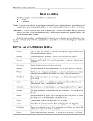 Manual de cocina profesional
                                                    12



                                        Tipos de cortes
      Las 2 técnicas para cortar con cuchillo más utilizadas son:
             Pivote
             Caída libre

Pivote: Es una técnica aplicada al cuchillo de medio golpe, en el cual se usa como apoyo la punta del
      cuchillo que no se despega de la tabla, y se corta balanceando la hoja curva de la herramienta.

Caída libre: Es un corte realizado con cuchillo de medio golpe y a veces con machete. En esta técnica se
     levanta el cuchillo a una corta altura de la tabla y se aprovecha el peso de la hoja para dejarlo caer
     sobre la materia prima a cortar.

       Estas técnicas se aplican a todo tipo de alimentos como: carnes, frutas y verduras. Los cortes sirven
con fines estéticos, para uniformar preparaciones, o para reducir el volumen de una pieza y facilitar la
cocción.


CORTES MÁS UTILIZADOS EN COCINA

     Chateau               Tipo de corte que consiste en dar forma de barril a un vegetal y debe pesar
                           aproximadamente 60 gramos.

     Olivette              Torneado pequeño, de forma y tamaño muy similar a una aceituna

     Brunoise              Cubos pequeños de 3-5 Mm. por lado, aplicable a verduras y algunos tipos
                           de frutas

     Parmentier            Cubos de aproximadamente 1 cm. por lado

     Paisano               Corte rectangular de aproximadamente 1 cm. de largo por ½ cm. de grosor.

     Mirepoix              Corte grueso e irregular, que se aplica a verduras que se cocinan por largos
                           períodos con la intención de otorgar sabor, para luego ser eliminadas.

     Macedonia             Es un corte más pequeño que el mirepoix y se utiliza en salsas, guarniciones
                           y en frutas.

     Cascos                Este corte también es conocido como cuartos, se utiliza preferentemente
                           en productos semi o completamente esféricos.

     Concassé              Corte utilizado en tomate pelado, sin semilla y realizado en forma irregular.

     Rondelle              Corte exclusiva para verduras alargada. Son tajadas de 3 a 5 milímetros de
                           grosor.

     Baston                Corte rectangular de unos 6 a 7 cm. de largo por 1 cm. de ancho. Se utiliza
                           principalmente en vegetales para acompañamiento.

     Emince                Tiras gruesas de 4 cm. de largo por 1 cm. de grosor.

     Juliana               Tiras finas de aproximadamente 4 cm. de largo por ½ cm. de grosor

     Chiffonade            Es un corte alargado de unos 4 cm. de largo y más delgado que juliana. Es
                           utilizado en hojas como lechuga o repollo.

     Pluma                 Es corte exclusivo para la cebolla y es similar al corte juliana o chiffonade.
 