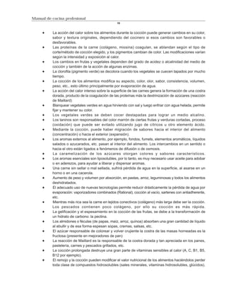Manual de cocina profesional
                                                  16


          La acción del calor sobre los alimentos durante la cocción puede generar cambios en su color,
          sabor y textura originales, dependiendo del cocinero si esos cambios son favorables o
          desfavorables.
          Las proteínas de la carne (colágeno, miosina) coagulan, se ablandan según el tipo de
          corte/método de cocción elegido, y los pigmentos cambian de color. Las modificaciones varían
          según la intensidad y exposición al calor.
          Los cambios en frutas y vegetales dependen del grado de acidez o alcalinidad del medio de
          cocción y también de la acción de algunas enzimas.
          La clorofila (pigmento verde) se decolora cuando los vegetales se cuecen tapados por mucho
          tiempo.
          La cocción de los alimentos modifica su aspecto, color, olor, sabor, consistencia, volumen,
          peso, etc., esto último principalmente por evaporación de agua.
          La acción del calor intenso sobre la superficie de las carnes genera la formación de una costra
          dorada, producto de la coagulación de las proteínas más la dextrinización de azúcares (reacción
          de Maillard)
          Blanquear vegetales verdes en agua hirviendo con sal y luego enfriar con agua helada, permite
          fijar y mantener su color.
          Los vegetales verdes se deben cocer destapadas para lograr un medio alcalino.
          Los taninos son responsables del color marrón de ciertas frutas y verduras cortadas, proceso
          (oxidación) que puede ser evitado utilizando jugo de cítricos u otro elemento ácido.
          Mediante la cocción, puede haber migración de sabores hacia el interior del alimento
          (concentración) o hacia el exterior (expansión).
          Los aromas externos al alimento, por ejemplo, fondos, fumets, elementos aromáticos, líquidos
          salados o azucarados, etc. pasan al interior del alimento. Los intercambios en un sentido o
          hacia el otro están ligados a fenómenos de difusión o de osmosis.
          La caramelización de los azúcares otorgan colores y sabores característicos.
          Los aromas esenciales son liposolubles, por lo tanto, es muy necesario usar aceite para adobar
          o en aderezos, para ayudar a liberar y dispersar aromas.
          Una carne sin sellar o mal sellada, sufrirá pérdida de agua en la superficie, al asarse en un
          horno o en una cacerola.
          Aumento de peso y volumen por absorción, en pastas, arroz, leguminosas y todos los alimentos
          deshidratados.
          El adecuado uso de nuevas tecnologías permite reducir drásticamente la pérdida de agua por
          evaporación: vaporizadores combinados (Rational), cocción al vacío, sartenes con antiadherente,
          etc.
          Mientras más rica sea la carne en tejidos conectivos (colágeno) más larga debe ser la cocción.
          Los pescados contienen poco colágeno, por ello su cocción es más rápida.
          La gelificación y el espesamiento en la cocción de las frutas, se debe a la transformación de
          un hidrato de carbono: la pectina.
          Los almidones o féculas (de papas, maíz, arroz, quínoa) absorben una gran cantidad de líquido
          al ebullir y de esa forma espesan sopas, cremas, salsas, etc.
          El azúcar responsable de colorear y volver crujiente la costra de las masas horneadas es la
          fructosa (presente en mejoradores de pan)
          La reacción de Maillard es la responsable de la costra dorada y tan apreciada en los panes,
          pastelería, carnes y pescados grillados, etc.
          La cocción prolongada destruye una gran parte de vitaminas sensibles al calor (A, C, B1, B5,
          B12 por ejemplo).
          El remojo y la cocción pueden modificar el valor nutricional de los alimentos haciéndolos perder
          toda clase de compuestos hidrosolubles (sales minerales, vitaminas hidrosolubles, glúcidos).
 
