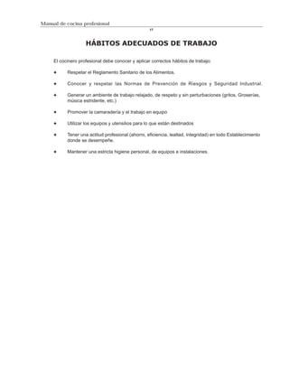Manual de cocina profesional
                                                   17



                    HÁBITOS ADECUADOS DE TRABAJO

     El cocinero profesional debe conocer y aplicar correctos hábitos de trabajo:

           Respetar el Reglamento Sanitario de los Alimentos.

           Conocer y respetar las Normas de Prevención de Riesgos y Seguridad Industrial.

           Generar un ambiente de trabajo relajado, de respeto y sin perturbaciones (gritos, Groserías,
           música estridente, etc.)

           Promover la camaradería y el trabajo en equipo

           Utilizar los equipos y utensilios para lo que están destinados

           Tener una actitud profesional (ahorro, eficiencia, lealtad, integridad) en todo Establecimiento
           donde se desempeñe.

           Mantener una estricta higiene personal, de equipos e instalaciones.
 