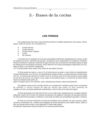 Manual de cocina profesional
                                                     18




                       5.- Bases de la cocina




                                          LOS FONDOS

      Son preparaciones que sirven como elemento de base en múltiples aplicaciones como sopas, cremas,
salsas, medio de cocción, etc. Se clasifican en:

             Fondos blancos
             Fondos oscuros
             Fondos claros o ligados
             Fumet
             De verduras

       Los fondos son el resultados de la cocción prolongada de diferentes ingredientescomo huesos, restos
de limpieza de carnes, espinazos de pescado, carcazas de aves, caparazones de crustáceos, hortalizas,
hierbas aromáticas y especias, partiendo de agua fría para que las sustancias aromáticas pasen al agua
por diferencia de concentración (osmosis). Se les debe dar una cocción prolongada a fuego lento (3-4 hrs.),
luego se filtran y se mantienen refrigerados
a 5° C donde pueden durar hasta 2 días. Antes de usar deben hervirse.

       El fondo puede ser blanco u oscuro. En el fondo blanco se ponen a cocer todos los ingredientesen
el agua directamente; en el oscuro, los ingredientesse tuestan primero, y posteriormente se añade agua,
vino, etc. al conjunto para terminar la cocción como en el primer caso. En el caso del fondo oscuro puede
ser de carne de vacuno, de cordero o caza, según el ingr.ediente básico. La reducción de estos fondos
hasta la consistencia de jarabe, da
lugar a los glace (carne, ave, pescado, caza), utilizados para reforzar salsas principalmente.

      Son ligados cuando se les incorpora harina en su preparación; también pueden llevar concentrado
de tomates, e incluso huesos de pata de vacuno que tienen un alto contenido de
colágeno y le dan una textura gelatinosa característica, como el caso de la salsa demi glace.

        Al fondo de pescado se le denomina Fumet, y es un caldo claro, opalescente (con una ligera turbidez),
elaborado a partir de la cocción de cabezas de pescado (sin agallas) y espinazos de pescados blancos.
Se utiliza para Pochar pescado y crustáceos y como base de salsas que acompañarán pescados o mariscos.

      El fondo de verduras resulta de la cocción de hortalizas como cebowlla, ajo, apio, puerros, perejil,
zanahoria, pimentones, etc., evitando usar vegetales de aroma penetrante como coliflor, brócoli, repollo, o
bien que puedan teñir el caldo, como betarraga. El caldo debe quedar
transparente, ligeramente verde-amarillento y sin aromas predominantes.
 