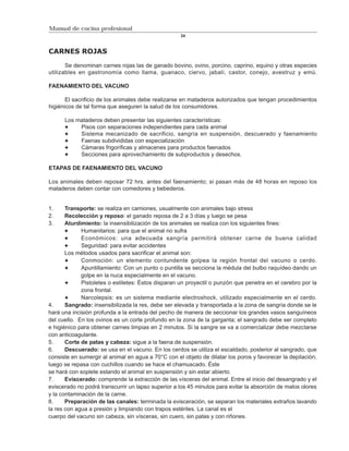 Manual de cocina profesional
                                                    24



CARNES ROJAS

       Se denominan carnes rojas las de ganado bovino, ovino, porcino, caprino, equino y otras especies
utilizables en gastronomía como llama, guanaco, ciervo, jabalí, castor, conejo, avestruz y emú.

FAENAMIENTO DEL VACUNO

       El sacrificio de los animales debe realizarse en mataderos autorizados que tengan procedimientos
higiénicos de tal forma que aseguren la salud de los consumidores.

      Los mataderos deben presentar las siguientes características:
           Pisos con separaciones independientes para cada animal
           Sistema mecanizado de sacrificio, sangría en suspensión, descuerado y faenamiento
           Faenas subdivididas con especialización
           Cámaras frigoríficas y almacenes para productos faenados
           Secciones para aprovechamiento de subproductos y desechos.

ETAPAS DE FAENAMIENTO DEL VACUNO

Los animales deben reposar 72 hrs. antes del faenamiento; si pasan más de 48 horas en reposo los
mataderos deben contar con comedores y bebederos.


1.     Transporte: se realiza en camiones, usualmente con animales bajo stress
2.     Recolección y reposo: el ganado reposa de 2 a 3 días y luego se pesa
3.     Aturdimiento: la insensibilización de los animales se realiza con los siguientes fines:
             Humanitarios: para que el animal no sufra
             Económicos: una adecuada sangría permitirá obtener carne de buena calidad
             Seguridad: para evitar accidentes
       Los métodos usados para sacrificar el animal son:
             Conmoción: un elemento contundente golpea la región frontal del vacuno o cerdo.
             Apuntillamiento: Con un punto o puntilla se secciona la médula del bulbo raquídeo dando un
             golpe en la nuca especialmente en el vacuno.
             Pistoletes o estiletes: Éstos disparan un proyectil o punzón que penetra en el cerebro por la
             zona frontal.
             Narcolepsis: es un sistema mediante electroshock, utilizado especialmente en el cerdo.
4.     Sangrado: insensibilizada la res, debe ser elevada y transportada a la zona de sangría donde se le
hará una incisión profunda a la entrada del pecho de manera de seccionar los grandes vasos sanguíneos
del cuello. En los ovinos es un corte profundo en la zona de la garganta; el sangrado debe ser completo
e higiénico para obtener carnes limpias en 2 minutos. Si la sangre se va a comercializar debe mezclarse
con anticoagulante.
5.     Corte de patas y cabeza: sigue a la faena de suspensión.
6.     Descuerado: se usa en el vacuno. En los cerdos se utiliza el escaldado, posterior al sangrado, que
consiste en sumergir al animal en agua a 70°C con el objeto de dilatar los poros y favorecer la depilación;
luego se repasa con cuchillos cuando se hace el chamuscado. Éste
se hará con soplete estando el animal en suspensión y sin estar abierto.
7.     Eviscerado: comprende la extracción de las vísceras del animal. Entre el inicio del desangrado y el
eviscerado no podrá transcurrir un lapso superior a los 45 minutos para evitar la absorción de malos olores
y la contaminación de la carne.
8.     Preparación de las canales: terminada la evisceración, se separan los materiales extraños lavando
la res con agua a presión y limpiando con trapos estériles. La canal es el
cuerpo del vacuno sin cabeza, sin vísceras, sin cuero, sin patas y con riñones.
 