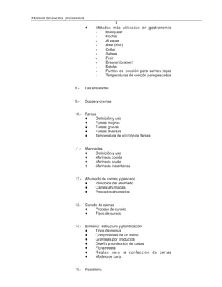 Manual de cocina profesional
                                                3

                                     Métodos más utilizados en gastronomía
                                          Blanquear
                                          Pochar
                                          Al vapor
                                          Asar (rótir)
                                          Grillar
                                          Saltear
                                          Freír
                                          Brasear (braiser)
                                          Estofar
                                          Puntos de cocción para carnes rojas
                                          Temperaturas de cocción para pescados


                       8.-     Las ensaladas


                       9.-     Sopas y cremas


                       10.-    Farsas
                                     Definición y uso
                                     Farsas magras
                                     Farsas grasas
                                     Farsas diversas
                                     Temperatura de cocción de farsas


                       11.-    Marinadas
                                     Definición y uso
                                     Marinada cocida
                                     Marinada cruda
                                     Marinada instantánea


                       12.-    Ahumado de carnes y pescado
                                   Principios del ahumado
                                   Carnes ahumadas
                                   Pescados ahumados


                       13.-    Curado de carnes
                                    Proceso de curado
                                    Tipos de curado


                       14.-    El menú: estructura y planificación
                                     Tipos de menús
                                     Componentes de un menú
                                     Gramajes por productos
                                     Diseño y confección de cartas
                                     Ficha receta
                                     Reglas para la confección de cartas
                                     Modelo de carta


                       15.-    Pastelería
 