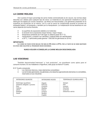 Manual de cocina profesional
                                                     30



LA CARNE MOLIDA

      Aún cuando el mayor porcentaje de carne molida comercializada es de vacuno, las normas abajo
descritas son válidas para cualquier tipo de carne. La molienda es una operación mediante la cual se
destruyen los tejidos por acción mecánica. Las fibras son fraccionadas y los gérmenes presentes en la
superficie se introducen en el interior, con lo cual la carne es contaminada durante el proceso de
amasado(“batido”), el transporte, y también por la manipulación. La multiplicación de las bacterias en una
carne depende de muchos factores.

             la superficie de exposición (debido a la molienda)
             la duración de la exposición (mayor tiempo, mayor riesgo)
             temperatura ambiente (la tº del lugar no debería pasar de 7° C)
             manipulación y contacto con utensilios ( material debe ser desinfectado)
             a 25º C, 1 salmonella puede generar 1.000.000 de gérmenes en 24 hrs.

IMPORTANTE:
    LA CARNE    NO PUEDE ESTAR MOLIDA POR MÁS DE     48   HORAS A   (3°C),   POR LO TANTO NO SE DEBE MANTENER
EN STOCK SINO SOLICITAR AL PROVEEDOR SEGÚN NECESIDAD.


                NUNCA VOLVER A CONGELAR LA CARNE MOLIDA DESCONGELADA




LAS VISCERAS

     También denominadas”interiores” o “sub productos”, se consideran como aptos para el
consumo humano. En los mataderos o frigoríficos, este grupo se llama 5º Cuarto.

El 5° Cuarto comprende:
       1.    Los interiores blancos y rojos (elementos comestibles)
       2.    Los terminales glandulares, las glándulas y los desechos (generalmente elementos no comestibles,
             reservados al uso industrial)


    INTERIORES BLANCOS                    INTERIORES ROJOS                    TERMINALES GLANDULARES

    Estómago (guatitas)                   Hígado                              Sangre
    Intestino delgado y grueso            Riñones                             Piel
    Pies                                  Corazón                             Huesos
    Cabeza                                Mejillas                            Pezuñas
    ubres                                 Hocico                              Cuernos
    Mollejas                              Lengua                              Desechos varios
    Sesos                                 Sangre
                                          Cogote
 