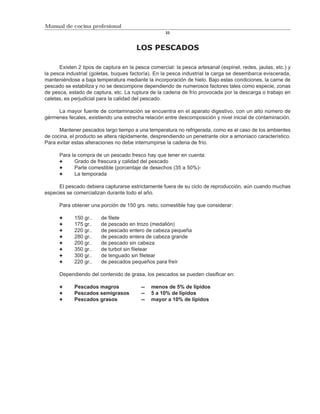Manual de cocina profesional
                                                    33



                                       LOS PESCADOS

      Existen 2 tipos de captura en la pesca comercial: la pesca artesanal (espinel, redes, jaulas, etc.) y
la pesca industrial (goletas, buques factoría). En la pesca industrial la carga se desembarca eviscerada,
manteniéndose a baja temperatura mediante la incorporación de hielo. Bajo estas condiciones, la carne de
pescado se estabiliza y no se descompone dependiendo de numerosos factores tales como especie, zonas
de pesca, estado de captura, etc. La ruptura de la cadena de frío provocada por la descarga o trabajo en
caletas, es perjudicial para la calidad del pescado.

     La mayor fuente de contaminación se encuentra en el aparato digestivo, con un alto número de
gérmenes fecales, existiendo una estrecha relación entre descomposición y nivel inicial de contaminación.

      Mantener pescados largo tiempo a una temperatura no refrigerada, como es el caso de los ambientes
de cocina, el producto se altera rápidamente, desprendiendo un penetrante olor a amoniaco característico.
Para evitar estas alteraciones no debe interrumpirse la cadena de frío.

      Para la compra de un pescado fresco hay que tener en cuenta:
            Grado de frescura y calidad del pescado
            Parte comestible (porcentaje de desechos (35 a 50%)-
            La temporada

      El pescado debiera capturarse estrictamente fuera de su ciclo de reproducción, aún cuando muchas
especies se comercializan durante todo el año.

      Para obtener una porción de 150 grs. neto, comestible hay que considerar:

            150 gr..    de filete
            175 gr..    de pescado en trozo (medallón)
            220 gr..    de pescado entero de cabeza pequeña
            280 gr..    de pescado entera de cabeza grande
            200 gr..    de pescado sin cabeza
            350 gr..    de turbot sin filetear
            300 gr..    de lenguado sin filetear
            220 gr..    de pescados pequeños para freír

      Dependiendo del contenido de grasa, los pescados se pueden clasificar en:

            Pescados magros              --   menos de 5% de lípidos
            Pescados semigrasos          --   5 a 10% de lípidos
            Pescados grasos              --   mayor a 10% de lípidos
 
