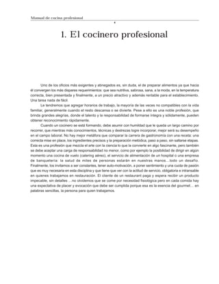 Manual de cocina profesional
                                                        4




                    1. El cocinero profesional




       Uno de los oficios más exigentes y abnegados es, sin duda, el de preparar alimentos ya que hacia
él convergen los más dispares requerimientos: que sea nutritiva, sabrosa, sana, a la moda, en la temperatura
correcta, bien presentada y finalmente, a un precio atractivo y además rentable para el establecimiento.
Una tarea nada de fácil.
       Le tendremos que agregar horarios de trabajo, la mayoría de las veces no compatibles con la vida
familiar, generalmente cuando el resto descansa o se divierte. Pese a ello es una noble profesión, que
brinda grandes alegrías, donde el talento y la responsabilidad de formarse íntegra y sólidamente, pueden
obtener reconocimiento rápidamente.
       Cuando un cocinero se está formando, debe asumir con humildad que le queda un largo camino por
recorrer, que mientras más conocimientos, técnicas y destrezas logre incorporar, mejor será su desempeño
en el campo laboral. No hay mejor metáfora que comparar la carrera de gastronomía con una receta: una
correcta mise en place, los ingredientes precisos y la preparación metódica, paso a paso, sin saltarse etapas.
Esta es una profesión que mezcla el arte con la ciencia lo que la convierte en algo fascinante, pero también
se debe aceptar una carga de responsabilidad no menor, como por ejemplo la posibilidad de dirigir en algún
momento una cocina de vuelo (catering aéreo), el servicio de alimentación de un hospital o una empresa
de banquetería: la salud de miles de personas estarán en nuestras manos…todo un desafío.
Finalmente, los invitamos a ser constantes, tener auto-motivación, a poner sentimiento y una cuota de pasión
que es muy necesaria en esta disciplina y que tiene que ver con la actitud de servicio, obligatoria e intransable
en quienes trabajamos en restauración. El cliente de un restaurant paga y espera recibir un producto
impecable, sin detalles …no olvidemos que se come por necesidad fisiológica pero en cada comida hay
una expectativa de placer y evocación que debe ser cumplida porque esa es la esencia del gourmet… en
palabras sencillas, la persona para quien trabajamos.
 