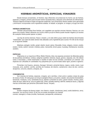 Manual de cocina profesional
                                                        45



            HIERBAS AROMÁTICAS, ESPECIAS, VINAGRES
      Desde tiempos ancestrales, el Hombre, bajo diferentes circunstancias ha hecho uso de hierbas,
especias y vinagres, primero para encubrir olores nauseabundos y después como elemento de refinamiento.
Tampoco dejemos de lado el origen de algunas sustancias, que comenzaron siendo usadas como germicidas
y terminaron incorporadas como ingrediente estable: el wasabi, el jengibre, el vinagre y el jugo de limón.


HIERBAS AROMÁTICAS
      También denominadas finas hierbas, son vegetales que aportan aromas intensos, frescos y en una
gama muy amplia. Deben utilizarse con mucho criterio ya que el efecto puede resultar negativo (un exceso
de cualquier hierba puede opacar un plato).

       Las hay de aroma resinoso, fresco o dulzón, y en este último grupo están las hierbas denominadas
“medicinales” que cada día están siendo más utilizadas como ingrediente para cocinar. Por ello se les incluyó
en el siguiente detalle:

      Albahaca, estragón, tomillo, perejil, cilantro, laurel, salvia, Ciboulette, hinojo, orégano, romero, eneldo,
enebro, menta, cedrón, toronjil o melissa, poleo, manzanilla, lemon grass, huacatay, hierbabuena, lavanda,
acedera.


ESPECIAS
       Originarias en su mayoría en África, Medio Oriente y Asia, las especias provienen de diferentes partes
de las plantas aromáticas: corteza, estigmas (azafrán), botones, bayas, granos, cápsulas, etc.) Se utilizan
solas o mezcladas, y están destinadas a resaltar el sabor de las comidas, aromatizar y/o colorear. Las
especias son utilizadas en cantidades muy pequeñas por su pronunciado sabor agrio, picante o agresivo.

      Pimientas ( de Cayena, Jamaica, Senegal, Sichuán), pimienta blanca, negra y verde, macis, nuez
moscada, anís, azafrán, vainilla, semillas de mostaza, de cilantro, cardamomo, clavo de olor, comino,
alcaparras, cúrcuma, sésamo, amapola, etc.


CONDIMENTOS
       Son mezclas de hierbas, especias, vinagres, sal o semillas, o bien polvo o pastas a base de pulpa
de raíces o frutos. En este grupo se incluye al jengibre (fresco y en polvo), wasabi, raíz picante (horseradish),
tamarindo, mostazas, curry, variedades de ají, páprika o pimentón en polvo, garam masala, chutney, pesto,
salsa de soya, salsa de ají, curry en pasta (rojo, verde, amarillo) ketchup, tahinné, barbecue sauce, y algunas
marcas comerciales que perduran (Worcester Sauce, Teriyaki)


VINAGRES
      Existen vinagres de diverso origen: vino (blanco, rosado, chardonnay, jerez), aceto balsámico, arroz,
manzana, vino de arroz (mirin). El de vino se puede aromatizar con hierbas
(romero, estragón) o frutas (murtilla, frambuesa, zarzaparrilla, arándanos).
 