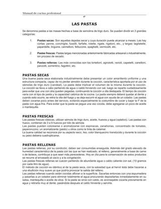 Manual de cocina profesional
                                                        47



                                             LAS PASTAS
Se denomina pastas a las masas hechas a base de semolina de trigo duro. Se pueden dividir en 3 grandes
categorías:

      1.     Pastas secas: Son aquellas dejadas secar y cuya duración puede alcanzar a meses. Las hay
             cortas: penne, conchiglie, fussilli, farfalle, rotelle, rigate, rigatoni, etc., y largas: tagliatelle,
             papardelle, linguine, cannelloni, fettuccine, spaghetti, vermicelli, etc.

      2.     Pastas frescas: Pastas largas mencionadas anteriormente fabricadas artesanal o industrialmente,
             sin proceso de secado.

      3.     Pastas rellenas: Las más conocidas son los tortelloni, agnolotti, ravioli, capeletti, canelloni,
             panzotti, sorrentino, fagottini, etc.


PASTAS SECAS
Una buena pasta seca elaborada industrialmente debe presentar un color amarillento uniforme y una
estructura compacta, capaz de no perder almidón durante la cocción, característica aportada por el uso de
sémolas de trigo duro (candeal). La pasta debe triplicar el volumen de la misma durante la cocción.
La cocción se lleva a cabo partiendo de agua o caldo hirviendo con sal, luego se reparte cuidadosamente
para evitar que una con otra queden pegadas, continuando la cocción a olla destapada. El tiempo de cocción
varía con el tipo de pasta y la capacidad calórica de la cocina. La pasta siempre deberá quedar al dente y
cuando esto ocurre, se retira la olla del fuego y se deja escurrir el agua con ayuda de un colador. Las pastas
deben cocerse poco antes del servicio, evitando especialmente la costumbre de cocer y bajar la tº de la
pasta con agua fría. Para evitar que la pasta se pegue una vez cocida, debe agregarse un poco de aceite
o mantequilla.


PASTAS FRESCAS
Las pastas frescas clásicas, utilizan sémola de trigo duro, aceite, huevos y agua (optativo). Las pastas con
huevo, contienen de 3 a 6 huevos por kilo de sémola.
Las pastas pueden colorearse o aromatizarse con espinacas, zanahorias, concentrado de tomates,
peperonccino, un aromatizante (pesto) u otros como la tinta de calamar.
La buena calidad se reconoce por su aspecto seco, liso, color blanquecino translúcido y durante la cocción
su peso debiera cuadruplicarse.


PASTAS RELLENAS
Las pastas rellenas, por su condición, deben ser consumidas enseguida. Además del grado elevado de
humedad característico de la pasta con las que se han realizado, el relleno, generalmente a base de carne
o de lácteos, contribuye a que sean más perecederas. Hoy en día para la conservación de estos productos
se recurre al envasado al vacío y a la congelación.
Las pastas frescas rellenas se cuecen partiendo de abundante agua o caldo caliente con sal, (10 gramos
por cada litro de agua).
El método de cocción es idéntico al de la pasta seca, con la salvedad que al hervir ésta debe hacerse a
una ebullición muy suave ya que podría provocar la salida del relleno.
Las pastas rellenas cuando están cocidas afloran a la superficie. Sacarlas entonces con una espumadera
y pasarlas a un colador para eliminar totalmente el agua procurando depositarlas inmediatamente en su
salsa, mantequilla o aceite de oliva. Si la pasta se sirve con caldo, es aconsejable cocerla previamente en
agua y retirarla muy al dente, pasándola después al caldo hirviente y servirla.
 