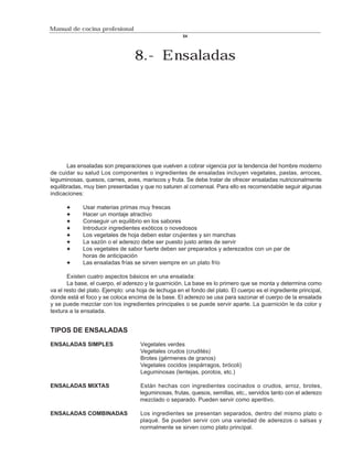 Manual de cocina profesional
                                                       54




                                   8.- Ensaladas




       Las ensaladas son preparaciones que vuelven a cobrar vigencia por la tendencia del hombre moderno
de cuidar su salud Los componentes o ingredientes de ensaladas incluyen vegetales, pastas, arroces,
leguminosas, quesos, carnes, aves, mariscos y fruta. Se debe tratar de ofrecer ensaladas nutricionalmente
equilibradas, muy bien presentadas y que no saturen al comensal. Para ello es recomendable seguir algunas
indicaciones:

             Usar materias primas muy frescas
             Hacer un montaje atractivo
             Conseguir un equilibrio en los sabores
             Introducir ingredientes exóticos o novedosos
             Los vegetales de hoja deben estar crujientes y sin manchas
             La sazón o el aderezo debe ser puesto justo antes de servir
             Los vegetales de sabor fuerte deben ser preparados y aderezados con un par de
             horas de anticipación
             Las ensaladas frías se sirven siempre en un plato frío

       Existen cuatro aspectos básicos en una ensalada:
       La base, el cuerpo, el aderezo y la guarnición. La base es lo primero que se monta y determina como
va el resto del plato. Ejemplo: una hoja de lechuga en el fondo del plato. El cuerpo es el ingrediente principal,
donde está el foco y se coloca encima de la base. El aderezo se usa para sazonar el cuerpo de la ensalada
y se puede mezclar con los ingredientes principales o se puede servir aparte. La guarnición le da color y
textura a la ensalada.


TIPOS DE ENSALADAS

ENSALADAS SIMPLES                    Vegetales verdes
                                     Vegetales crudos (crudités)
                                     Brotes (gérmenes de granos)
                                     Vegetales cocidos (espárragos, brócoli)
                                     Leguminosas (lentejas, porotos, etc.)

ENSALADAS MIXTAS                     Están hechas con ingredientes cocinados o crudos, arroz, brotes,
                                     leguminosas, frutas, quesos, semillas, etc., servidos tanto con el aderezo
                                     mezclado o separado. Pueden servir como aperitivo.

ENSALADAS COMBINADAS                 Los ingredientes se presentan separados, dentro del mismo plato o
                                     plaqué. Se pueden servir con una variedad de aderezos o salsas y
                                     normalmente se sirven como plato principal.
 