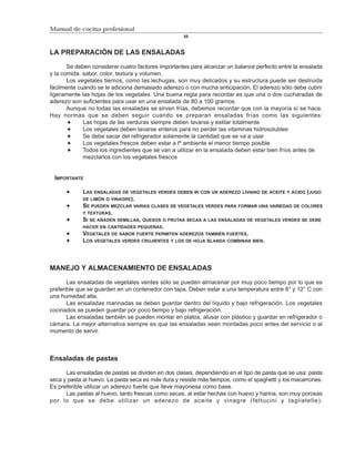 Manual de cocina profesional
                                                    55



LA PREPARACIÓN DE LAS ENSALADAS

       Se deben considerar cuatro factores importantes para alcanzar un balance perfecto entre la ensalada
y la comida: sabor, color, textura y volumen.
       Los vegetales tiernos, como las lechugas, son muy delicados y su estructura puede ser destruida
fácilmente cuando se le adiciona demasiado aderezo o con mucha anticipación. El aderezo sólo debe cubrir
ligeramente las hojas de los vegetales. Una buena regla para recordar es que una o dos cucharadas de
aderezo son suficientes para usar en una ensalada de 80 a 100 gramos.
       Aunque no todas las ensaladas se sirven frías, debemos recordar que con la mayoría sí se hace.
Hay normas que se deben seguir cuando se preparan ensaladas frías como las siguientes:
             Las hojas de las verduras siempre deben lavarse y estilar totalmente
             Los vegetales deben lavarse enteros para no perder las vitaminas hidrosolubles
             Se debe sacar del refrigerador solamente la cantidad que se va a usar
             Los vegetales frescos deben estar a tº ambiente el menor tiempo posible
             Todos los ingredientes que se van a utilizar en la ensalada deben estar bien fríos antes de
             mezclarlos con los vegetales frescos


 IMPORTANTE

            LAS ENSALADAS DE VEGETALES VERDES DEBEN IR CON UN ADEREZO LIVIANO DE ACEITE Y ÁCIDO (JUGO
            DE LIMÓN O VINAGRE).
            SE PUEDEN MEZCLAR VARIAS CLASES DE VEGETALES VERDES PARA FORMAR UNA VARIEDAD DE COLORES
            Y TEXTURAS.
            SI SE AÑADEN SEMILLAS, QUESOS O FRUTAS SECAS A LAS ENSALADAS DE VEGETALES VERDES SE DEBE
            HACER EN CANTIDADES PEQUEÑAS.
            VEGETALES DE SABOR FUERTE PERMITEN ADEREZOS TAMBIÉN FUERTES.
            LOS VEGETALES VERDES CRUJIENTES Y LOS DE HOJA BLANDA COMBINAN BIEN.



MANEJO Y ALMACENAMIENTO DE ENSALADAS

       Las ensaladas de vegetales verdes sólo se pueden almacenar por muy poco tiempo por lo que es
preferible que se guarden en un contenedor con tapa. Deben estar a una temperatura entre 8° y 12° C con
una humedad alta.
       Las ensaladas marinadas se deben guardar dentro del líquido y bajo refrigeración. Los vegetales
cocinados se pueden guardar por poco tiempo y bajo refrigeración.
       Las ensaladas también se pueden montar en platos, alusar con plástico y guardar en refrigerador o
cámara. La mejor alternativa siempre es que las ensaladas sean montadas poco antes del servicio o al
momento de servir.



Ensaladas de pastas

      Las ensaladas de pastas se dividen en dos clases, dependiendo en el tipo de pasta que se usa: pasta
seca y pasta al huevo. La pasta seca es más dura y resiste más tiempos, como el spaghetti y los macarrones.
Es preferible utilizar un aderezo fuerte que lleve mayonesa como base.
      Las pastas al huevo, tanto frescas como secas, al estar hechas con huevo y harina, son muy porosas
por lo que se debe utilizar un aderezo de aceite y vinagre (fettucini y tagliatelle).
 