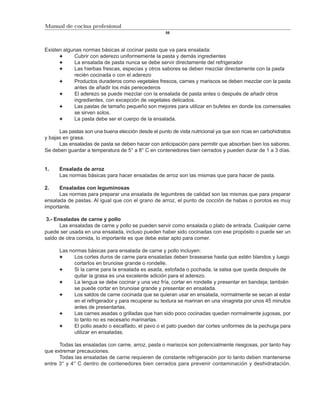 Manual de cocina profesional
                                                     56



Existen algunas normas básicas al cocinar pasta que va para ensalada:
            Cubrir con aderezo uniformemente la pasta y demás ingredientes
            La ensalada de pasta nunca se debe servir directamente del refrigerador
            Las hierbas frescas, especias y otros sabores se deben mezclar directamente con la pasta
            recién cocinada o con el aderezo
            Productos duraderos como vegetales frescos, carnes y mariscos se deben mezclar con la pasta
            antes de añadir los más perecederos
            El aderezo se puede mezclar con la ensalada de pasta antes o después de añadir otros
            ingredientes, con excepción de vegetales delicados.
            Las pastas de tamaño pequeño son mejores para utilizar en bufetes en donde los comensales
            se sirven solos.
            La pasta debe ser el cuerpo de la ensalada.

      Las pastas son una buena elección desde el punto de vista nutricional ya que son ricas en carbohidratos
y bajas en grasa.
      Las ensaladas de pasta se deben hacer con anticipación para permitir que absorban bien los sabores.
Se deben guardar a temperatura de 5° a 8° C en contenedores bien cerrados y pueden durar de 1 a 3 días.


1.    Ensalada de arroz
      Las normas básicas para hacer ensaladas de arroz son las mismas que para hacer de pasta.

2.    Ensaladas con leguminosas
      Las normas para preparar una ensalada de legumbres de calidad son las mismas que para preparar
ensalada de pastas. Al igual que con el grano de arroz, el punto de cocción de habas o porotos es muy
importante.

 3.- Ensaladas de carne y pollo
       Las ensaladas de carne y pollo se pueden servir como ensalada o plato de entrada. Cualquier carne
puede ser usada en una ensalada, incluso pueden haber sido cocinadas con ese propósito o puede ser un
saldo de otra comida, lo importante es que debe estar apto para comer.

      Las normas básicas para ensalada de carne y pollo incluyen:
            Los cortes duros de carne para ensaladas deben brasearse hasta que estén blandos y luego
            cortarlos en brunoise grande o rondelle.
            Si la carne para la ensalada es asada, estofada o pochada, la salsa que queda después de
            quitar la grasa es una excelente adición para el aderezo.
            La lengua se debe cocinar y una vez fría, cortar en rondelle y presentar en bandeja; también
            se puede cortar en brunoise grande y presentar en ensalada.
            Los saldos de carne cocinada que se quieran usar en ensalada, normalmente se secan al estar
            en el refrigerador y para recuperar su textura se marinan en una vinagreta por unos 45 minutos
            antes de presentarlas.
            Las carnes asadas o grilladas que han sido poco cocinadas quedan normalmente jugosas, por
            lo tanto no es necesario marinarlas.
            El pollo asado o escalfado, el pavo o el pato pueden dar cortes uniformes de la pechuga para
            utilizar en ensaladas.

      Todas las ensaladas con carne, arroz, pasta o mariscos son potencialmente riesgosas, por tanto hay
que extremar precauciones.
      Todas las ensaladas de carne requieren de constante refrigeración por lo tanto deben mantenerse
entre 3° y 4° C dentro de contenedores bien cerrados para prevenir contaminación y deshidratación.
 