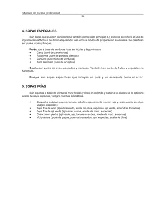Manual de cocina profesional
                                                    59




4. SOPAS ESPECIALES

      Son sopas que pueden considerarse también como plato principal. Lo especial se refiere al uso de
ingredientesexóticos o de difícil adquisición, así como a modos de preparación especiales. Se clasifican
en: purés, coulis y bisque.

      Purés, son a base de verduras ricas en féculas y leguminosas
           Crecy (puré de zanahorias)
           Faubonne (puré de porotos blancos)
           Garbure (puré mixto de verduras)
           Saint Germain (puré de arvejitas)

      Coulis, son purés de aves, pescados y mariscos. También hay purés de frutas y vegetales no
harinosos.

      Bisque, son sopas específicas que incluyen un puré y un espesante como el arroz.


5. SOPAS FRÍAS

       Son aquellas a base de verduras muy frescas y ricas en colorido y sabor a las cuales se le adiciona
aceite de oliva, especias, vinagre, hierbas aromáticas.

            Gazpacho andaluz (pepino, tomate, cebollin, ajo, pimiento morrón rojo y verde, aceite de oliva,
            vinagre, especias)
            Sopa fría de apio (apio braseado, aceite de oliva, especias, ají verde, almendras tostadas)
            Sopa fría de ají verde (ají verde, crema, aceite de maíz, especias)
            Chancho en piedra (ají verde, ajo, tomate en cubos, aceite de maíz, especias)
            Vichyssoise ( puré de papas, puerros braseados, ajo, especias, aceite de oliva)
 
