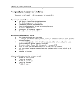 Manual de cocina profesional
                                                    61



Temperatura de cocción de la farsa

      Se cuecen en baño María a 160°C, temperatura del núcleo: 60°C.


Características de las farsas magras:
            Son preparaciones suaves a base de verduras.
            Son rápidas de preparar y son livianas.
            Tienen poco contenido de materia grasa.
            Todos los productos por lo general van picados finamente.
            Se cuecen en horno directo.
            Temperatura de horneo 180°C a 200°C.
            Se pueden usar para dorar verduras.


Características de las farsas grasas:
            Son preparaciones suaves y cremosas.
            La carne y la grasa forman la base primaria, los huevos forman la mezcla secundaria, pero no
            son indispensables.
            La función de las panades dentro de la farsa es para absorber la humedad y evitar que el
            producto se separe dejando una farsa disgregada.
            Se cuecen en baño María a 160º C, temperatura interna de 65°C
            Todas las farsas grasas se deben trabajar en un baño María frío con hielo.
            Una vez molida la farsa, es necesario hacer una prueba de sabor en agua caliente por 5
            minutos.
            Rectificar los sabores.


Algunas señales para reconocer un relleno cortado
           Pérdida de materia grasa.
           Pérdida de humedad.
           Pérdida de consistencia.
           Pérdida de volumen.
           Pérdida de sabor.
 
