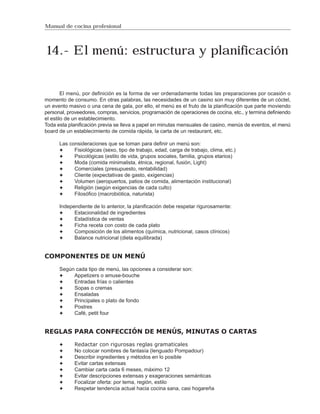 Manual de cocina profesional




 14.- El menú: estructura y planificación


        El menú, por definición es la forma de ver ordenadamente todas las preparaciones por ocasión o
momento de consumo. En otras palabras, las necesidades de un casino son muy diferentes de un cóctel,
un evento masivo o una cena de gala, por ello, el menú es el fruto de la planificación que parte moviendo
personal, proveedores, compras, servicios, programación de operaciones de cocina, etc., y termina definiendo
el estilo de un establecimiento.
Toda esta planificación previa se lleva a papel en minutas mensuales de casino, menús de eventos, el menú
board de un establecimiento de comida rápida, la carta de un restaurant, etc.

      Las consideraciones que se toman para definir un menú son:
            Fisiológicas (sexo, tipo de trabajo, edad, carga de trabajo, clima, etc.)
            Psicológicas (estilo de vida, grupos sociales, familia, grupos etarios)
            Moda (comida minimalista, étnica, regional, fusión, Light)
            Comerciales (presupuesto, rentabilidad)
            Cliente (expectativas de gasto, exigencias)
            Volumen (aeropuertos, patios de comida, alimentación institucional)
            Religión (según exigencias de cada culto)
            Filosófico (macrobiótica, naturista)

      Independiente de lo anterior, la planificación debe respetar rigurosamente:
            Estacionalidad de ingredientes
            Estadística de ventas
            Ficha receta con costo de cada plato
            Composición de los alimentos (química, nutricional, casos clínicos)
            Balance nutricional (dieta equilibrada)


COMPONENTES DE UN MENÚ

      Según cada tipo de menú, las opciones a considerar son:
           Appetizers o amuse-bouche
           Entradas frías o calientes
           Sopas o cremas
           Ensaladas
           Principales o plato de fondo
           Postres
           Café, petit four


REGLAS PARA CONFECCIÓN DE MENÚS, MINUTAS O CARTAS

             Redactar con rigurosas reglas gramaticales
             No colocar nombres de fantasía (lenguado Pompadour)
             Describir ingredientes y métodos en lo posible
             Evitar cartas extensas
             Cambiar carta cada 6 meses, máximo 12
             Evitar descripciones extensas y exageraciones semánticas
             Focalizar oferta: por tema, región, estilo
             Respetar tendencia actual hacia cocina sana, casi hogareña
 
