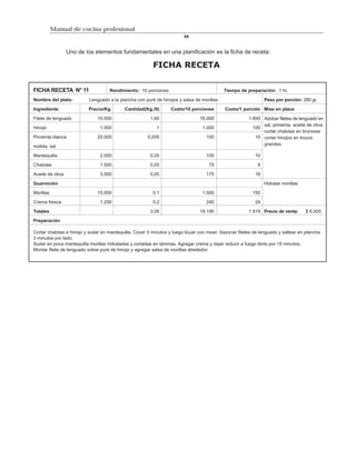 Manual de cocina profesional
                                                                         69


                  Uno de los elementos fundamentales en una planificación es la ficha de receta:

                                                          FICHA RECETA

FICHA RECETA N° 11                   Rendimiento: 10 porciones                              Tiempo de preparación: 1 hr.

Nombre del plato:          Lenguado a la plancha con puré de hinojos y salsa de morillas                        Peso por porción: 280 gr.

Ingrediente               Precio/Kg.        Cantidad(Kg./lt)      Costo/10 porciones        Costo/1 porción Mise en place

Filete de lenguado             10.000                   1,60                    16.000                  1.600 Adobar filetes de lenguado en
                                                                                                              sal, pimienta, aceite de oliva
Hinojo                          1.000                      1                     1.000                    100
                                                                                                              cortar chalotas en brunoise
Pimienta blanca                20.000                  0,005                       100                     10 cortar hinojos en trozos

molida, sal                                                                                                   grandes.

Mantequilla                     2.000                   0,05                       100                     10

Chalotas                        1.500                   0,05                         75                     8

Aceite de oliva                 3.500                   0,05                       175                     18

Guarnición                                                                                                      Hidratar morillas

Morillas                       15.000                    0,1                     1.500                    150

Crema fresca                    1.200                    0,2                       240                     24

Totales                                                 3,06                    19.190                  1.919 Precio de venta:      $ 6.000

Preparación

Cortar chalotas e hinojo y sudar en mantequilla. Cocer 5 minutos y luego licuar con mixer. Sazonar filetes de lenguado y saltear en plancha
3 minutos por lado.
Sudar en poca mantequilla morillas hidratadas y cortadas en láminas. Agregar crema y dejar reducir a fuego lento por 15 minutos.
Montar filete de lenguado sobre puré de hinojo y agregar salsa de morillas alrededor.
 
