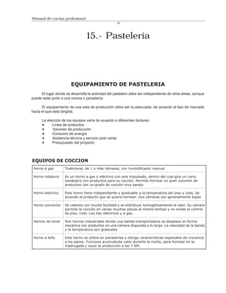 Manual de cocina profesional
                                                    71




                                 15.- Pastelería




                        EQUIPAMIENTO DE PASTELERIA
     El lugar donde se desarrolla la actividad del pastelero debe ser independiente de otras áreas, aunque
puede estar junto a una cocina o panadería.

      El equipamiento de una sala de producción debe ser la adecuada, de acuerdo al tipo de mercado
hacia el que está dirigida.

      La elección de los equipos varía de acuerdo a diferentes factores:
            Línea de productos
            Volumen de producción
            Consumo de energía
            Asistencia técnica y servicio post venta
            Presupuesto del proyecto



EQUIPOS DE COCCION
 Horno a gas        Tradicional, de 1 o más cámaras, con humidificador manual

 Horno rotatorio    Es un horno a gas o eléctrico con aire impulsado, dentro del cual gira un carro
                    bandejero con productos para su cocción. Permite hornear un gran volumen de
                    productos con un grado de cocción muy parejo

 Horno eléctrico    Este horno tiene independiente y graduable a la temperatura del piso y cielo, de
                    acuerdo al producto que se quiera hornear. Sus cámaras son generalmente bajas

 Horno convector    Se calienta con mucha facilidad y se distribuye homogéneamente el calor. Su cámara
                    permite la cocción en varias muchas placas al mismo tiempo y no existe el control
                    de piso, cielo. Los hay eléctricos y a gas.

 Hornos de túnel    Son hornos industriales donde una banda transportadora se desplaza en forma
                    mecánica con productos en una cámara dispuesta a lo largo. La velocidad de la banda
                    y la temperatura son graduales

 Horno a leña       Este horno se utiliza en panaderías y otorga características especiales de crocancia
                    a los panes. Funciona acumulando calor durante la noche, para hornear en la
                    madrugada y sacar la producción a las 7 AM.
 
