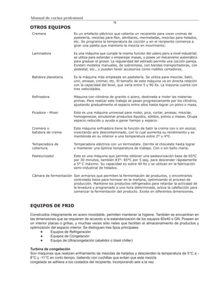 Manual de cocina profesional
                                                   72

OTROS EQUIPOS
 Cremera                  Es un artefacto eléctrico que calienta un recipiente para cocer cremas de
                          pastelería, mezclas para flan, almíbares, mermeladas, mezclas para helados,
                          etc. Se programa la temperatura de cocción y en el recipiente comienza a
                          girar una paleta que mantiene la mezcla en movimiento.

 Laminadora               Es una máquina que cumple la misma función del uslero pero a nivel industrial;
                          se utiliza para extender y emparejar masas, y posee un mecanismo automático
                          para graduar el grosor. La regularidad del estirado permite una cocción pareja.
                          Existen modelos manuales, de sobremesa, con bandas transportadoras, con
                          pedestal, etc., y pueden tener accesorios como rodillos cortadores.

 Batidora planetaria      Es la máquina más empleada en pastelería. Se utiliza para mezclar, batir,
                          unir, amasar, cremar, etc. El tamaño de esta máquina va en directa relación
                          con la capacidad del bowl, que varía entre 5 y 90 lts. La mayoría cuenta con
                          tres velocidades.

 Refinadora               Máquina con cilindros de granito o acero, destinada a moler las materias
                          primas. Para realizar este trabajo se pasan progresivamente por los cilindros,
                          ajustando gradualmente el espacio entre ellos hasta lograr un polvo o masa.

 Picadora - Mixer         Esta es una máquina universal para moler, pica, cortar, amasar, mezclar,
                          homogeneizar, emulsionar productos líquidos, sólidos, polvos y masas. Ocupa
                          espacio reducido y ayuda a ganar tiempo y espacio.

 Cremera o                Esta máquina enfriadora tiene la función de batir la crema con o sin azúcar,
 batidora de crema        inyectando aire descontaminado, con lo cual aumenta su rendimiento y es
                          mantenida en su interior a una temperatura entre 2° y 4°C.

 Temperadora de           Temperadora eléctrica con un termostato. Derrite el chocolate hasta lograr
 cobertura                y mantener una óptima temperatura de trabajo. Con o sin baño maría.

 Pasteurizador            Esta es una máquina que permite obtener una pasteurización base de 65°C
                          por 30 minutos, también 83°- 85°C por 5 seg. para descender rápidamente
                          a 5° C máximo. Su capacidad es sobre 40 lts y se utilizan en la fabricación
                          semi-industrial de helados.

 Cámara de fermentación Son armarios que permiten la fermentación de productos, y encontrarlos
                        controlada listos para hornear en la mañana, optimizando el proceso de
                        producción. Mantiene los productos refrigerados para retardar la actividad de
                        la levadura y programado a una hora determinada, activa la calefacción para
                        comenzar la fermentación del producto. Existe en diferentes dimensiones.



EQUIPOS DE FRIO

Construidos íntegramente en acero inoxidable, permiten mantener la higiene. También se encuentran en
las dimensiones que se requieren de acuerdo a la estandarización de los equipos 60x40 o GN. Poseen en
un interior placas o grillas, y muchas veces sólo rieles que facilitan el almacenamiento de productos y
optimización del espacio interior. Se distinguen tres tipos principales:
              Equipos de Refrigeración
              Equipos de Congelación
              Equipo de Ultracongelación (abatidor o blast chiller)

Turbina de congelación
Son máquinas que realizan enfriamiento de mezclas de helados y descienden la temperatura de 5°C a -
8°C y -11°C en corto tiempo, batiendo con cuchillas que evitan que esta mezcla
congelada se adhiera a los costados del recipiente, incorporando aire a la vez.
 