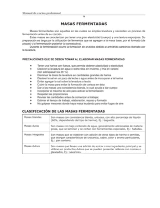 Manual de cocina profesional
                                                   75



                                MASAS FERMENTADAS
       Masas fermentadas son aquellas en las cuales se emplea levadura y necesitan un proceso de
fermentación antes de su cocción.
       Estas masas se caracterizan por tener una gran elasticidad (cuerpo) y una textura esponjosa. Su
preparación es larga por la utilización de fermentos que se agregan a la masa base, por el formado (de
piezas) y la fermentación posterior (o consecutiva).
       Durante la fermentación ocurre la formación de alvéolos debido al anhídrido carbónico liberado por
la levadura.


PRECAUCIONES QUE SE DEBEN TOMAR AL ELABORAR MASAS FERMENTADAS

            Tener una harina con fuerza, que permita obtener plasticidad y elasticidad
            Disolver la levadura en agua o leche tibia en invierno, y fría en verano
            (Sin sobrepasar los 35° C)
            Disminuir la dosis de levadura en cantidades grandes de harina
            Disolver la sal en un poco de leche o agua antes de incorporar a la harina
            Evitar agregar la sal sobre la levadura o leudo
            Cubrir la masa para evitar la formación de corteza en ésta
            Dar a las masas una consistencia blanda, lo cual ayuda a dar cuerpo
            Incorporar el máximo de aire para activar la fermentación
            Respetar las proporciones
            Revisar las cantidades antes de comenzar a trabajar,
            Estimar el tiempo de trabajo, elaboración, reposo y formado
            No golpear mesones donde haya masa leudando para evitar fugas de aire


CLASIFICACIÓN DE LAS MASAS FERMENTADAS
 Masas blandas          Son masas con consistencia blanda, untuosa, con alto porcentaje de líquido
                        (60%, dependiendo del tipo de harina), Ej.: baguette.

 Masas duras            Son masas con bajo contenido de agua, generalmente adicionadas de materia
                        grasa, que se laminan y se cortan con herramientas especiales, Ej.: hallullas.

 Masas integrales       Son masas que se elaboran con adición de otros tipos de harina o semillas,
                        que otorgan características de crocancia, sabor, color y aroma particulares,
                        Ej.: pan centeno.

 Masas dulces           Son masas que llevan una adición de azúcar como ingrediente principal y se
                        utilizan en productos dulces que se pueden presentar rellenos con cremas o
                        glaseados, Ej.: savarines.
 