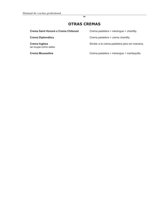 Manual de cocina profesional
                                           84



                                OTRAS CREMAS
     Crema Saint Honoré o Crema Chiboust        Crema pastelera + merengue + chantilly.

     Crema Diplomática                          Crema pastelera + crema chantilly.

     Crema Inglesa                              Similar a la crema pastelera pero sin maicena,
     se ocupa como salsa.

     Crema Mousseline                           Crema pastelera + merengue + mantequilla.
 
