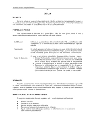 Manual de cocina profesional
                                                      85



                                                 AGUA
DEFINICION

      Elemento natural, el agua es indispensable en la vida. En condiciones habituales de temperatura y
de presión, el agua es incolora, inolora y sin sabor. Todos los organismos vivos la contienen (nuestro cuerpo
está compuesto por un 68% de agua). Ella cubre 7/8 de la superficie terrestre.


PROPIEDADES FÍSICAS

       Este líquido donde la masa es de 1 gramo por 1 cm3, no tiene gusto, color, ni olor, y
tiene la particularidad de solidificarse, vaporizarse y actuar como solvente.



  Solidificación            Enfriada, el agua solidifica y obtenemos hielo a los 0°C. La solidificación está
                            acompañada de un aumento de volumen. El hielo está formado por capas de
                            cristales.

  Vaporización              En estado gaseoso, se le denomina vapor de agua. Un termómetro indicará
                            100°C (el punto de ebullición) cuando hierve el agua. Cuando el vapor se enfría
                            forma pequeñas gotas. Este proceso se denomina condensación.

                            El agua es un solvente inigualable. Disuelve sólidos, líquidos y gases.
  Poder de disolución            Sólidos: Muchos de los cuerpos sólidos son solubles en el agua: la sal,
                                  azúcar. Algunos como el carbón, azufre son insolubles. La solubilidad
                                  de un cuerpo sólido aumenta en general con la temperatura
                                 Líquidos: El agua disuelve el alcohol en todas las proporciones
                                 Gaseosos: La solubilidad del gas es muy variable. Un litro de agua a
                                  temperatura ambiente disuelve un máximo de 36 cm3 de oxígeno.
                                  Contrariamente con los sólidos, el gas disminuye su solubilidad a medida
                                  que aumenta la temperatura (donde los gases se balancean).




UTILIZACION

       Todas las aguas naturales tienen una composición química diferente dependiendo del lugar donde
se extrae. Esta composición varía mucho de un lugar a otro y tiene repercusiones en cuanto a su calidad.
Por ello, a veces es necesario filtrar o purificar para obtener agua “potable”. El exceso de sales (sedimentos
calcáreos) aumenta la “dureza” de algunas aguas.


IMPORTANCIA DEL AGUA EN LA PANIFICACION

      El agua sirve para amasar, llamada agua para unir y cumple las siguientes funciones:

             Hidratar la harina
             Disolver la sal, la levadura
             Permite al gluten jugar su rol aglutinante
             Favorecer el ablandamiento y estiramiento del gluten
             Ayuda a activar las levaduras que participan en la transformación de los azúcares
             de la harina en gas carbónico.
 